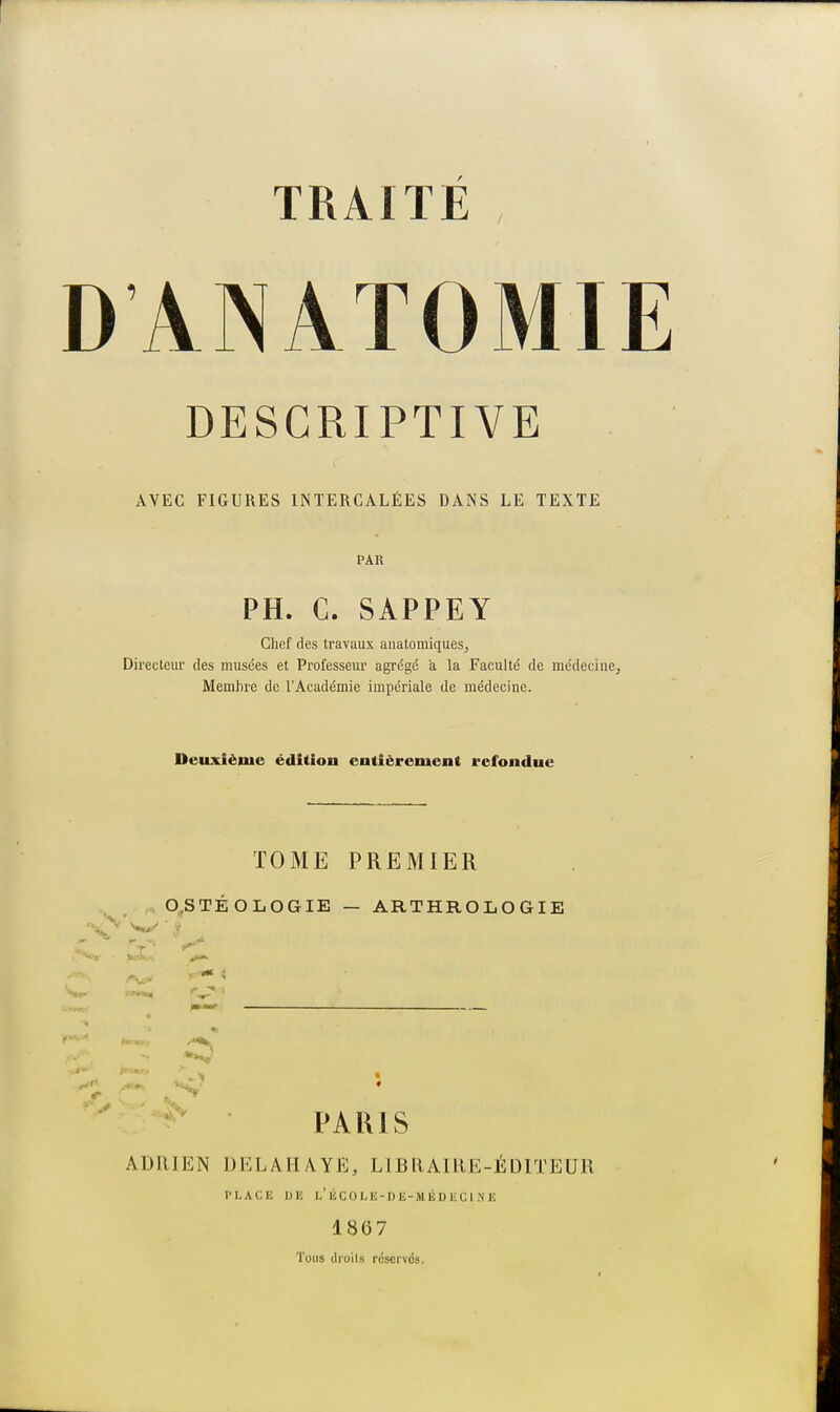 DANATOMIE DESCRIPTIVE AVEC FIGURES INTERCALÉES DANS LE TEXTE PAR PH. C. SAPPEY Chef des travaux anatomiques, Directeur des musées et Professeur agrégé à la Faculté de médecine; Membre de l'Académie impériale de médecine. Deuxième édition entièrement refondue TOME PREMIER O.STÉOLOGIE — ARTHROLOGIE *0 ' PARIS ADRIEN DELA BAYE, LIBRAIRE-ÉDITEUR PLACE DE L'ÉCOLE-DE-MÉDECINE 1867 Tous droits réservés.