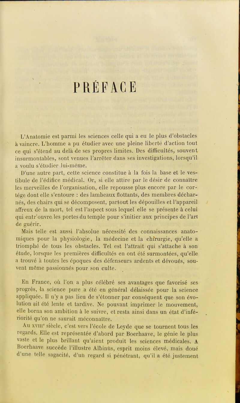 PRÉFACE L'Analomie est parmi les sciences celle qui a eu le plus d'obstacles à vaincre. L'homme a pu étudier avec une pleine liberté d'action tout ce qui s'étend au delà de ses propres limites. Des difficultés, souvent insurmontables, sont venues l'arrêter dans ses investigations, lorsqu'il a voulu s'étudier lui-môme. D'une autre part, cette science constitue à la fois la base et le ves- tibule de l'édifice médical. Or, si elle attire par le désir de connaître les merveilles de l'organisation, elle repousse plus encore par le cor- tège dont elle s'entoure : des lambeaux flottants, des membres déchar- nés, des chairs qui se décomposent, partout les dépouilles et l'appareil affreux de la mort, tel est l'aspect sous lequel elle se présente à celui qui entr'ouvrcles portes du temple pour s'initier aux principes de l'art de guérir. Mais telle est aussi l'absolue nécessité des connaissances anato- miques pour la physiologie, la médecine et la chirurgie, qu'elle a triomphé de tous les obstacles. Tel est l'attrait qui s'attache à son étude, lorsque les premières difficultés en ont été surmontées, qu'elle a trouvé à toutes les époques des défenseurs ardents et dévoués, sou- vent même passionnés pour son culte. En France, où l'on a plus célébré ses avantages que favorisé ses progrès, la science pure a été en général délaissée pour la science appliquée. Il n'y a pas lieu de s'étonner par conséquent que son évo- lution ait été lente et tardive. Ne pouvant imprimer le mouvement, elle borna son ambition à le suivre, et resta ainsi dans un état d'infé- riorité qu'on ne saurait méconnaître. Au xviii0 siècle, c'est vers l'école de Leyde que se tournent tous les regards. Elle est représentée d'abord par Boerhaave, le génie le plus vaste et le plus brillant qu'aient produit les sciences médicales. A Boerhaave succède l'illustre AlbinUs, esprit moins élevé, mais doué d'une telle sagacité, d'un regard si pénétrant, qu'il a été justement