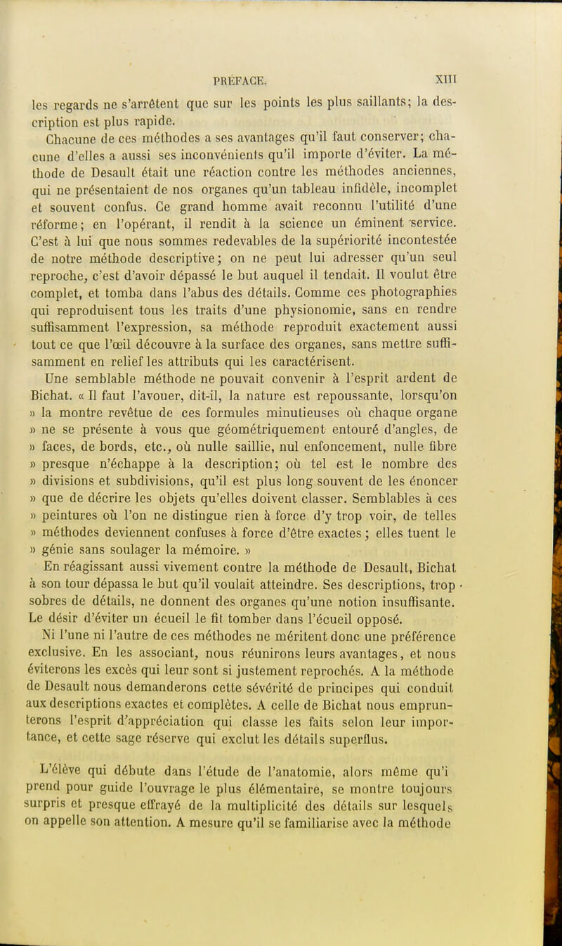 les regards ne s'arrêtent que sur les points les plus saillants; la des- cription est plus rapide. Chacune de ces méthodes a ses avantages qu'il faut conserver; cha- cune d'elles a aussi ses inconvénients qu'il importe d'éviter. La mé- thode de Desault était une réaction contre les méthodes anciennes, qui ne présentaient de nos organes qu'un tableau infidèle, incomplet et souvent confus. Ce grand homme avait reconnu l'utilité d'une réforme ; en l'opérant, il rendit à la science un éminent service. C'est à lui que nous sommes redevables de la supériorité incontestée de notre méthode descriptive; on ne peut lui adresser qu'un seul reproche, c'est d'avoir dépassé le but auquel il tendait. Il voulut être complet, et tomba dans l'abus des détails. Comme ces photographies qui reproduisent tous les traits d'une physionomie, sans en rendre suffisamment l'expression, sa méthode reproduit exactement aussi tout ce que l'œil découvre à la surface des organes, sans mettre suffi- samment en relief les attributs qui les caractérisent. Une semblable méthode ne pouvait convenir à l'esprit ardent de Bichat. « Il faut l'avouer, dit-il, la nature est repoussante, lorsqu'on » la montre revêtue de ces formules minutieuses où chaque organe » ne se présente à vous que géométriquement entouré d'angles, de » faces, de bords, etc., où nulle saillie, nul enfoncement, nulle fibre » presque n'échappe à la description; où tel est le nombre des » divisions et subdivisions, qu'il est plus long souvent de les énoncer » que de décrire les objets qu'elles doivent classer. Semblables à ces » peintures où l'on ne distingue rien à force d'y trop voir, de telles » méthodes deviennent confuses à force d'être exactes ; elles tuent le » génie sans soulager la mémoire. » En réagissant aussi vivement contre la méthode de Desault, Bichat à son tour dépassa le but qu'il voulait atteindre. Ses descriptions, trop sobres de détails, ne donnent des organes qu'une notion insuffisante. Le désir d'éviter un écueil le fit tomber dans l'écueil opposé. Ni l'une ni l'autre de ces méthodes ne méritent donc une préférence exclusive. En les associant, nous réunirons leurs avantages, et nous éviterons les excès qui leur sont si justement reprochés. A la méthode de Desault nous demanderons cette sévérité de principes qui conduit aux descriptions exactes et complètes. A celle de Bichat nous emprun- terons l'esprit d'appréciation qui classe les faits selon leur impor- tance, et cette sage réserve qui exclut les détails superflus. L'élève qui débute dans l'étude de l'anatomie, alors même qu'i prend pour guide l'ouvrage le plus élémentaire, se montre toujours surpris et presque effrayé de la multiplicité des détails sur lesquels on appelle son attention. A mesure qu'il se familiarise avec la méthode