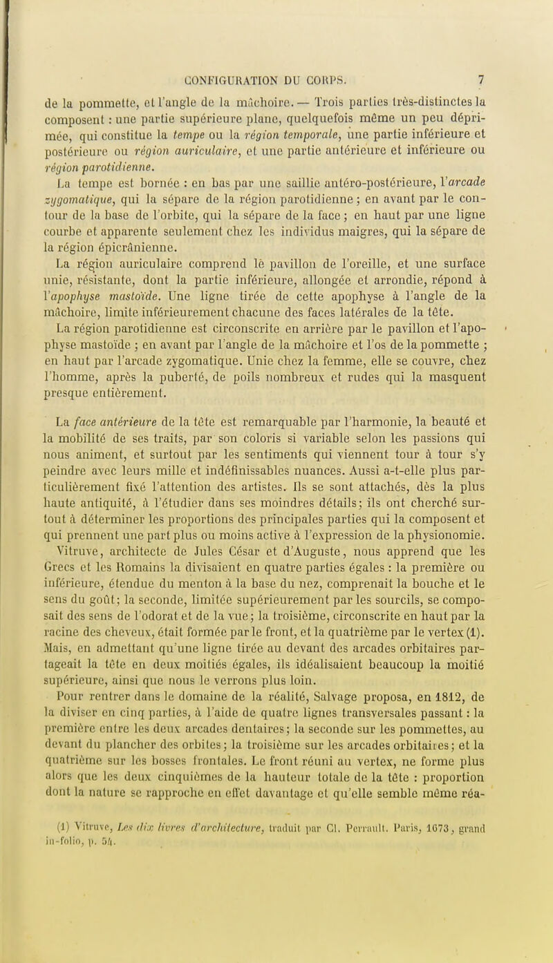 de la pommette, et l'angle de la mâchoire. — Trois parties très-distinctes la composent : une partie supérieure plane, quelquefois môme un peu dépri- mée, qui constitue la tempe ou la région temporale, une partie inférieure et postérieure ou région auriculaire, et une partie antérieure et inférieure ou région parotidienne. La tempe est bornée : en bas par une saillie antéro-poslérieure, l'arcade zijgomatique, qui la sépare de la région parotidienne ; en avant par le con- tour de la base de l'orbite, qui la sépare de la face ; en haut par une ligne courbe et apparente seulement chez les individus maigres, qui la sépare de la région épicrânienne. La région auriculaire comprend lé pavillon de l'oreille, et une surface unie, résistante, dont la partie inférieure, allongée et arrondie, répond à Y apophyse masloïde. Une ligne tirée de cette apophyse à l'angle de la mâchoire, limite inférieurement chacune des faces latérales de la tête. La région parotidienne est circonscrite en arrière par le pavillon et l'apo- physe mastoïde ; en avant par l'angle de la mâchoire et l'os de la pommette ; en haut par l'arcade zygomatique. Unie chez la femme, elle se couvre, chez l'homme, après la puberté, de poils nombreux et rudes qui la masquent presque entièrement. La face antérieure de la tète est remarquable par l'harmonie, la beauté et la mobilité de ses traits, par son coloris si variable selon les passions qui nous animent, et surtout par les sentiments qui viennent tour à tour s'y peindre avec leurs mille et indéfinissables nuances. Aussi a-t-elle plus par- ticulièrement fixé l'attention des artistes. Ils se sont attachés, dès la plus haute antiquité, à l'étudier dans ses moindres détails; ils ont cherché sur- tout à déterminer les proportions des principales parties qui la composent et qui prennent une part plus ou moins active à l'expression de la physionomie. Vitruve, architecte de Jules César et d'Auguste, nous apprend que les Grecs et les Romains la divisaient en quatre parties égales : la première ou inférieure, étendue du menton à la base du nez, comprenait la bouche et le sens du goût; la seconde, limitée supérieurement par les sourcils, se compo- sait des sens de l'odorat et de la vue; la troisième, circonscrite en haut par la racine des cheveux, était formée parle front, et la quatrième par le vertex (1). Mais, en admettant qu'une ligne tirée au devant des arcades orbitaires par- tageait la tète en deux moitiés égales, ils idéalisaient beaucoup la moitié supérieure, ainsi que nous le verrons plus loin. Pour rentrer dans le domaine de la réalité, Salvage proposa, en 1812, de la diviser en cinq parties, à l'aide de quatre lignes transversales passant : la première entre les deux arcades dentaires; la seconde sur les pommettes, au devant du plancher des orbites; la troisième sur les arcades orbitaites; et la quatrième sur les bosses frontales. Le front réuni au vertex, ne forme plus alors que les deux cinquièmes de la hauteur totale de la tète : proportion âotit la nature se rapproche en effet davantage et qu'elle semble même réa- (1) Vitruve, Les dix livres d'architecture, traduit par Cl. Perrault. Paris, 1073. grand in folio, p. 54.