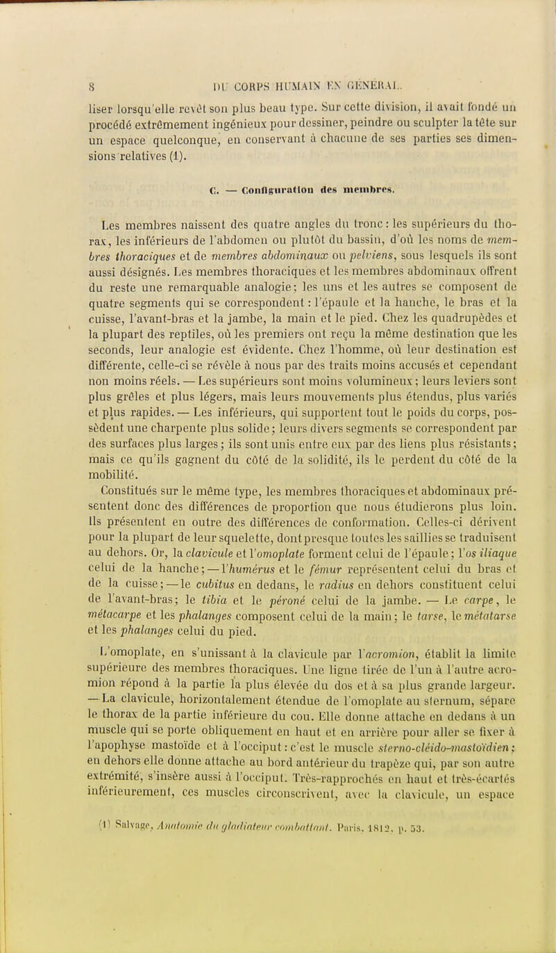 User lorsqu'elle revêt son plus beau type. Sur cette division, il avait fondé un procédé extrêmement ingénieux pour dessiner, peindre ou sculpter la tête sur un espace quelconque, en conservant à chacune de ses parties ses dimen- sions relatives (1). C. — Configuration des membres. Les membres naissent des quatre angles du tronc: les supérieurs du llio- rax, les inférieurs de l'abdomen ou plutôt du bassin, d'où les noms de mem- bres thoraciques et de membres abdominaux ou pelviens, sous lesquels ils sont aussi désignés. Les membres thoraciques et les membres abdominaux offrent du reste une remarquable analogie; les uns et les autres se composent de quatre segments qui se correspondent : l'épaule et la hanche, le bras et la cuisse, l'avant-bras et la jambe, la main et le pied. Chez les quadrupèdes et la plupart des reptiles, où les premiers ont reçu la même destination que les seconds, leur analogie est évidente. Chez l'homme, où leur destination est différente, celle-ci se révèle à nous par des traits moins accusés et cependant non moins réels. — Les supérieurs sont moins volumineux ; leurs leviers sont plus grêles et plus légers, mais leurs mouvements plus étendus, plus variés et plus rapides.— Les inférieurs, qui supportent tout le poids du corps, pos- sèdent une charpente plus solide; leurs divers segments se correspondent par des surfaces plus larges ; ils sont unis entre eux par des liens plus résistants ; mais ce qu'ils gagnent du côté de la solidité, ils le perdent du côté de la mobilité. Constitués sur le même type, les membres thoraciques et abdominaux pré- sentent donc des différences de proportion que nous étudierons plus loin. Us présentent en outre des différences de conformation. Celles-ci dérivent pour la plupart de leur squelette, dont presque toutes les saillies se traduisent au dehors. Or, la clavicule et Y omoplate forment celui de l'épaule ; l'os iliaque celui de la hanche ; — l'humérus et le fémur représentent celui du bras et de la cuisse; — le cubitus en dedans, le radius en dehors constituent celui de l'avant-bras; le tibia et le péroné celui de la jambe. — Le carpe, le métacarpe et les phalanges composent celui de la main; le tarse, \o métatarse et les phalanges celui du pied. L'omoplate, en s'unissant à la clavicule par Yacromion, établit la limite supérieure des membres thoraciques. Une ligne tirée de l'un à l'autre acro- mion répond à la partie fa plus élevée du dos et à sa plus grande largeur. — La clavicule, horizontalement étendue de l'omoplate au sternum, sépare le thorax de la partie inférieure du cou. Elle, donne attache en dedans à un muscle qui se porte obliquement en haut et en arrière pour aller se fixer à l'apophyse mastoïde et à l'occiput : c'est le muscle slenio-cléirio-mastoïdien; en dehors elle donne attache au bord antérieur du trapèze qui, par son autre extrémité, s'insère aussi à l'occiput. Très-rapprochés en haut et très-écart es inférieuremenl, ces muscles circonscrivent, avec La clavicule, un espace (1) Salvagc, Anatomie du gladiateur combattant. Paris, 1812, i». 33.