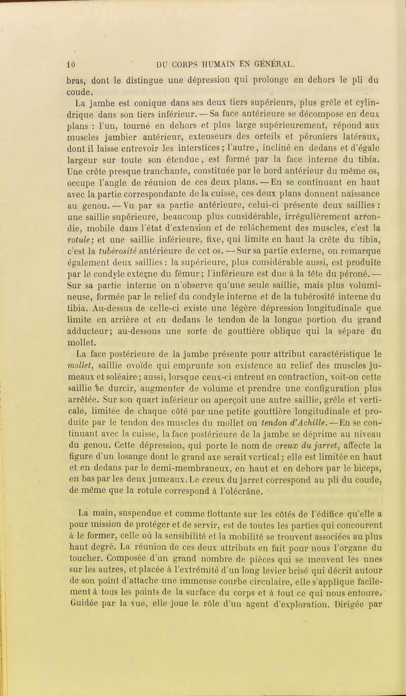 bras, dont le distingue une dépression qui prolonge en dehors le pli du coude. La jambe est conique dans ses deux tiers supérieurs, plus grêle et cylin- drique dans son tiers inférieur. — Sa face antérieure se décompose en deux plans : l'un, tourné en dehors et plus large supérieurement, répond au\ muscles jambier antérieur, extenseurs des orteils et péroniers latéraux, dont il laisse entrevoir les interstices ; l'autre, incliné en dedans et d'égale largeur sur toute son étendue, est formé par la face interne du tibia. Une crête presque tranchante, constituée par le bord antérieur du même os, occupe l'angle de réunion de ces deux plans. — En se continuant en haut avec la partie correspondante de la cuisse, ces deux plans donnent naissance au genou. — Vu par sa partie antérieure, celui-ci présente deux saillies : une saillie supérieure, beaucoup plus considérable, irrégulièrement arron- die, mobile dans l'état d'extension et de relâchement des muscles, c'est la rotule; et une saillie inférieure, fixe, qui limite en haut la crête du tibia, c'est la tubérosité antérieure de cet os. — Sur sa partie externe, on remarque également deux saillies : la supérieure, plus considérable aussi, est produite par le condyle exteçne du fémur; l'inférieure est due à la tête du péroné.— Sur sa partie interne on n'observe qu'une seule saillie, mais plus volumi- neuse, formée par le relief du condyle interne et de la tubérosité interne du tibia. Au-dessus de celle-ci existe une légère dépression longitudinale que limite en arrière et en dedans le tendon de la longue portion du grand adducteur; au-dessous une sorte de gouttière oblique qui la sépare du mollet. La face postérieure de la jambe présente pour attribut caractéristique le mollet, saillie ovoïde qui emprunte son existence au relief des muscles ju- meaux etsoléaire; aussi, lorsque ceux-ci entrent en contraction, voit-on cette saillie %e durcir, augmenter de volume et prendre une configuration plus arrêtée. Sur son quart inférieur on aperçoit une autre saillie, grêle et verti- cale, limitée de chaque côté par une petite gouttière longitudinale et pro- duite par le tendon des muscles du mollet ou tendon d'Achille. — En se con- tinuant avec la cuisse, la face postérieure de la jambe se déprime au niveau du genou. Cette dépression, qui porte le nom de creux du jarret, affecte la figure d'un losange dont le grand axe serait vertical ; elle est limitée en haut et en dedans par le demi-membraneux, en haut et en dehors par le biceps, en bas par les deux jumeaux. Le creux du jarret correspond au pli du coude, de même que la rotule correspond à l'olécrâne. La main, suspendue et comme flottante sur les côtés de l'édifice qu'elle a pour mission de protéger et de servir, est de toutes les parties qui concourent à le former, celle où la sensibilité et la mobilité se trouvent associées au plus haut degré. La réunion de ces deux attributs en fait pour nous l'organe du toucher. Composée d'un grand nombre de pièces qui se meuvent les unes sur les autres, et placée à l'extrémité d'un long levier brisé qui décrit autour de son point d'attache une immense courbe circulaire, elle s'applique facile- ment à tous les points de la surface du corps et a lout ce qui nous entoure. Guidée par la vue, elle joue le rôle d'un agent d'exploration. Dirigée par