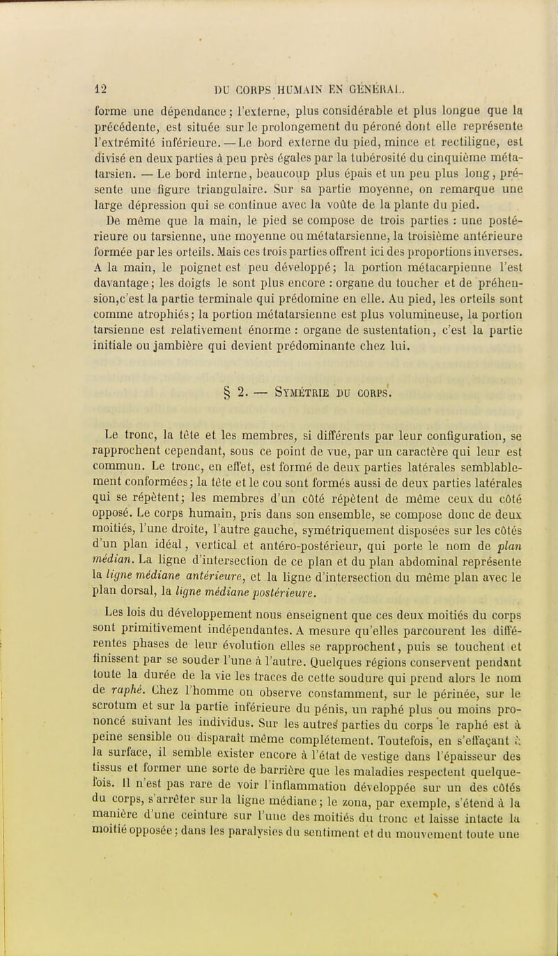 forme une dépendance ; l'externe, plus considérable et plus longue que la précédente, est située sur le prolongement du péroné dont elle représente l'extrémité inférieure. — Le bord externe du pied, mince et rectiligne, est divisé en deux parties à peu près égales par la tubérosité du cinquième méta- tarsien. — Le bord interne, beaucoup plus épais et un peu plus long, pré- sente une figure triangulaire. Sur sa partie moyenne, on remarque une large dépression qui se continue avec la voûte de la plante du pied. De même que la main, le pied se compose de trois parties : une posté- rieure ou tarsienne, une moyenne ou métatarsienne, la troisième antérieure formée par les orteils. Mais ces trois parties offrent ici des proportions inverses. A la main, le poignet est peu développé; la portion métacarpienne l'est davantage ; les doigts le sont plus encore : organe du toucher et de préhen- sion,c'est la partie terminale qui prédomine en elle. Au pied, les orteils sont comme atrophiés; la portion métatarsienne est plus volumineuse, la portion tarsienne est relativement énorme : organe de sustentation, c'est la partie initiale ou jambière qui devient prédominante chez lui. § 2. — Symétrie du corps. Le tronc, la tète et les membres, si différents par leur configuration, se rapprochent cependant, sous ce point de vue, par un caractère qui leur est commun. Le tronc, en effet, est formé de deux parties latérales semblable- ment conformées ; la té te et le cou sont formés aussi de deux parties latérales qui se répètent; les membres d'un côté répètent de même ceux du côté opposé. Le corps humain, pris dans son ensemble, se compose donc de deux moitiés, l'une droite, l'autre gauche, symétriquement disposées sur les côtés d'un plan idéal, vertical et antéro-postérieur, qui porte le nom de plan médian. La ligne d'intersection de ce plan et du plan abdominal représente la ligne médiane antérieure, et la ligne d'intersection du même plan avec le plan dorsal, la ligne médiane postérieure. Les lois du développement nous enseignent que ces deux moitiés du corps sont primitivement indépendantes. A mesure qu'elles parcourent les diffé- rentes phases de leur évolution elles se rapprochent, puis se touchent et finissent par se souder l'une à l'autre. Quelques régions conservent pendant toute la durée de la vie les traces de cette soudure qui prend alors le nom de raphé. Chez l'homme on observe constamment, sur le périnée, sur le scrotum et sur la partie inférieure du pénis, un raphé plus ou moins pro- noncé suivant les individus. Sur les autres1 parties du corps 'le raphé est i peine sensible ou disparaît même complètement. Toutefois, en s'effaçant £ la surface, il semble exister encore à l'état de vestige dans l'épaisseur des tissus et former une sorte de barrière que les maladies respectent quelque- Ibis. Il n'est pas rare de voir l'inflammation développée sur un des côtés du corps, s'arrêter sur la ligne médiane; le zona, par exemple, s'étend à la manière d'une ceinture sur l'une des moitiés du tronc et laisse intacte la moitié opposée ; dans les paralysies du sentiment et du mouvement toute une