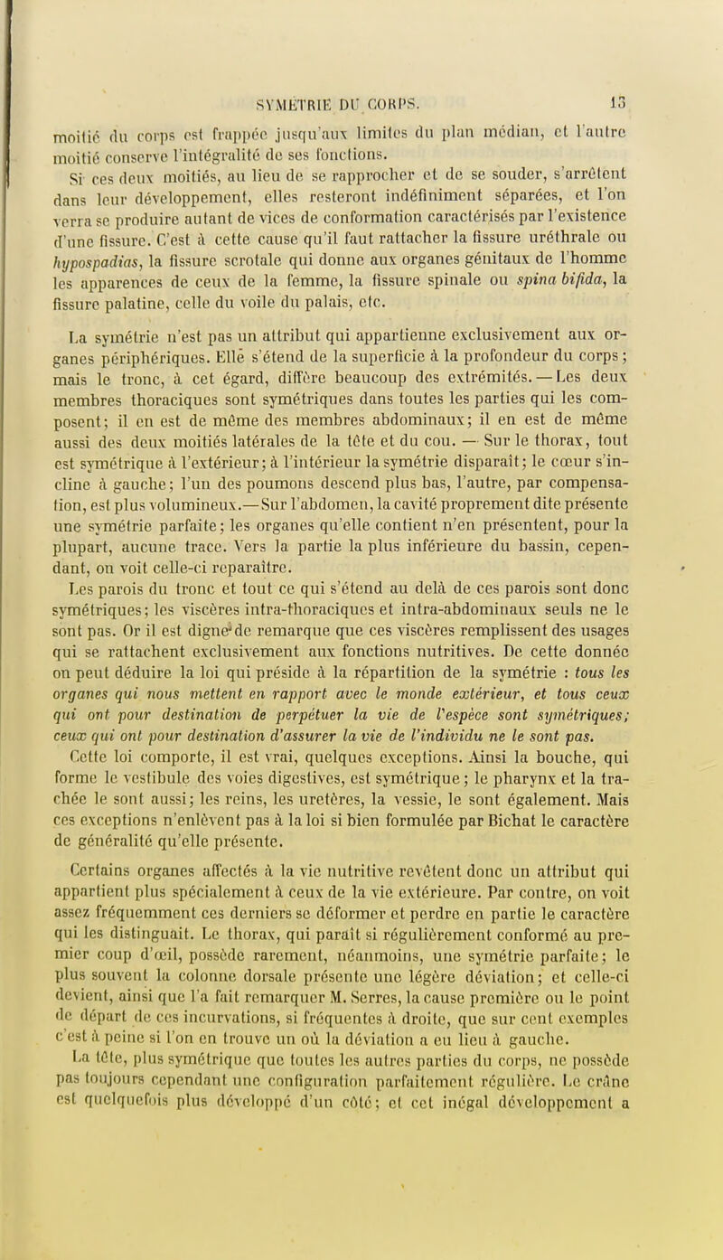 SYMÉTRIE DU CORPS. 1.1 moitié du corps est frappée jusqu'aux limites du plan médian, et l'autre moitié conserve l'intégralité de ses fonctions. Si- ces deux moitiés, an lieu de se rapprocher cl de se souder, s'arrêtent dans leur développement, elles resteront indéfiniment séparées, et l'on verra se produire autant de vices de conformation caractérisés par l'existence d'une fissure. C'est à cette cause qu'il faut rattacher la fissure uréthrale ou hypospadias, la fissure scrotale qui donne aux organes génitaux de l'homme les apparences de ceux de la femme, la fissure spinale ou spina bifida, la fissure palatine, celle du voile du palais, etc. La symétrie n'est pas un attribut qui appartienne exclusivement aux or- ganes périphériques. Elle s'étend de la superficie à la profondeur du corps ; mais le tronc, à cet égard, diffère beaucoup des extrémités.— Les deux membres thoraciques sont symétriques dans toutes les parties qui les com- posent; il en est de même des membres abdominaux; il en est de même aussi des deux moitiés latérales de la tête et du cou. — Sur le thorax, tout est symétrique à l'extérieur; à l'intérieur la symétrie disparaît; le cœur s'in- cline à gauche ; l'un des poumons descend plus bas, l'autre, par compensa- tion, est plus volumineux.—Sur l'abdomen, la cavité proprement dite présente une symétrie parfaite; les organes qu'elle contient n'en présentent, pour la plupart, aucune trace. Vers la partie la plus inférieure du bassin, cepen- dant, on voit celle-ci reparaître. Les parois du tronc et tout ce qui s'étend au delà de ces parois sont donc symétriques; les viscères intra-thoraciques et infra-abdominaux seuls ne le sont pas. Or il est digne'de remarque que ces viscères remplissent des usages qui se rattachent exclusivement aux fonctions nutritives. De cette donnée on peut déduire la loi qui préside à la répartition de la symétrie : tous les organes qui nous mettent en rapport avec le monde extérieur, et tous ceux qui ont pour destination de perpétuer la vie de Vespèce sont symétriques ; ceux qui ont pour destination d'assurer la vie de l'individu ne le sont pas. Cette loi comporte, il est vrai, quelques exceptions. Ainsi la bouche, qui forme le vestibule des voies digestives, est symétrique ; le pharynx et la tra- chée le sont aussi; les reins, les uretères, la vessie, le sont également. Mais ces exceptions n'enlèvent pas à la loi si bien formulée par Bichat le caractère de généralité qu'elle présente. Certains organes affectés à la vie nutritive revêtent donc un attribut qui appartient plus spécialement à ceux de la vie extérieure. Par contre, on voit assez fréquemment ces derniers se déformer et perdre en partie le caractère qui les distinguait. Le thorax, qui paraît si régulièrement conformé au pre- mier coup d'œil, possède rarement, néanmoins, une symétrie parfaite; le plus souvent la colonne dorsale présente une légère déviation; et celle-ci devient, ainsi que l'a fait remarquer M. Serres, la cause première ou le point de départ de ces incurvations, si fréquentes à droite, que sur cent exemples c'est à peine si l'on en trouve un où la déviation a eu lieu à gauche. La tête, plus symétrique que toutes les autres parties du corps, ne possède pas toujours cependant une configuration parfaitement régulière. Le crâne est quelquefois plus développé d'un côté; et cet inégal développement a