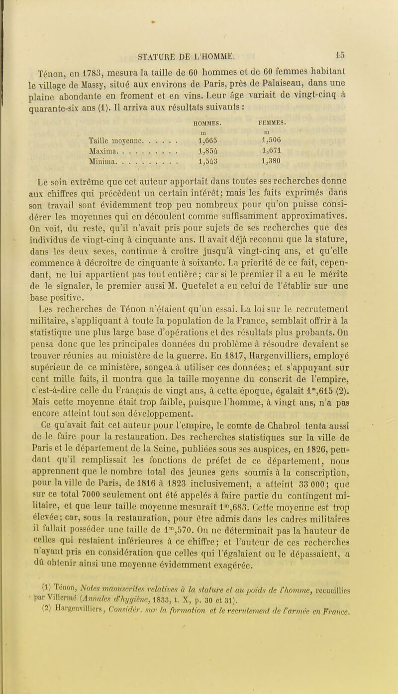 Tenon, en 1783, mesura la laille de 60 hommes et de 60 femmes habitant le village de Massy, situé aux environs de Paris, près de Palaiseau, dans une plaine abondante en froment et en vins. Leur âge variait de vingt-cinq à quarante-six ans (1). Il arriva aux résultais suivants : HOMMES. FEMMES, m m Taille moyenne 1,665 1,506 Maxima 1,854 1,071 Minima 1,543 1,380 Le soin extrême que cet auteur apportait dans toutes ses recherches donne aux chiffres qui précèdent un certain intérêt ; mais les faits exprimés dans son travail sont évidemment trop peu nombreux pour qu'on puisse consi- dérer les moyennes qui en découlent comme suffisamment approximatives. On voit, du reste, qu'il n'avait pris pour sujets de ses recherches que des individus de vingt-cinq à cinquante ans. Il avait déjà reconnu que la stature, dans les deux sexes, continue à croître jusqu'à vingt-cinq ans, et qu'elle commence à décroître de cinquante à soixante. La priorité de ce fait, cepen- dant, ne lui appartient pas tout entière; car si le premier il a eu le mérite de le signaler, le premier aussi M. Quetelet a eu celui de l'établir sur une base positive. Les recherches de Ténon n'étaient qu'un essai. La loi sur le recrutement militaire, s'appliquant à toute la population de la France, semblait offrir à la statistique une plus large base d'opérations et des résultats plus probants. On pensa donc que les principales données du problème à résoudre devaient se trouver réunies au ministère de la guerre. En 1817, Hargenvilliers, employé supérieur de ce ministère, songea à utiliser ces données; et s'appuyant sur cent mille faits, il montra que la taille moyenne du conscrit de l'empire, c'est-à-dire celle du Français de vingt ans, à cette époque, égalait lra,6l5 (2). Mais cette moyenne était trop faible, puisque l'homme, à vingt ans, n'a pas encore atteint tout son développement. Ce qu'avait fait cet auteur pour l'empire, le comte de Chabrol tenta aussi de le faire pour la restauration. Des recherches statistiques sur la ville de Paris et le département de la Seine, publiées sous ses auspices, en 1826, pen- dant qu'il remplissait les fonctions de préfet de ce département, nous apprennent que le nombre total des jeunes gens soumis à la conscription, pour la ville de Paris, de 1816 à 1823 inclusivement, a atteint 33 000; que sur ce total 7000 seulement ont été appelés à faire partie du contingent mi- litaire, et que leur taille moyenne mesurait l,n,683. Cette moyenne est trop élevée; car, sous la restauration, pour être admis dans les cadres militaires il fallait posséder une taille de lm,570. On ne déterminait pas la hauteur de celles qui restaient inférieures à ce chiffre; et l'auteur de ces recherches n ayant pris en considération que celles qui l'égalaient ou le dépassaient, a dû obtenir ainsi une moyenne évidemment exagérée. (1) Ténon, Notes mùmuCrUes relatives à la stature et au poids de l'homme, recueillies par Vfllettté (Annales rr/ii/r/iène, 1833, t. X, p. 30 et 31). (2) Hargenvilliers, Considér. sur la formation et le recrutement de l'armée en France.