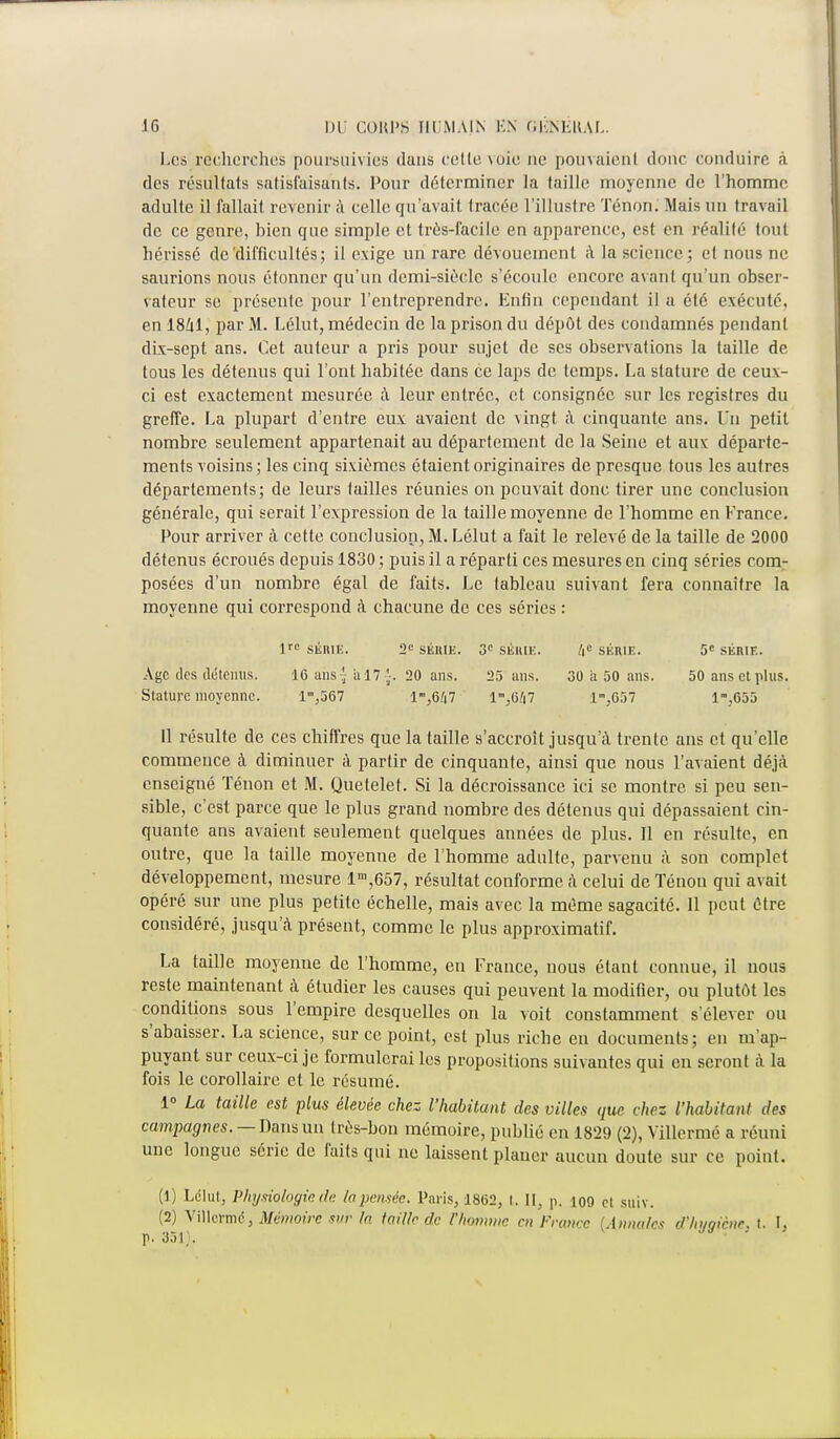 Les récherches poursuivies dans cette voie ne pouvaienl doue conduire à des résultats satisfaisants. Pour déterminer la taille moyenne de l'homme adulte il fallait revenir à celle qu'avait tracée l'illustre Tenon. Mais un travail de ce genre, bien que simple et très-facile en apparence, est en réalité tout hérissé de'difficultés ; il exige un rare dévouement à la science; et nous ne saurions nous étonner qu'un demi-siècle s'écoule encore avant qu'un obser- vateur se présente pour l'entreprendre. Enfin cependant il a été exécuté, en 1841, par M. Lélut, médecin de la prison du dépôt des condamnés pendant dix-sept ans. Cet auteur a pris pour sujet de ses observations la taille de tous les détenus qui l'ont habitée dans ce laps de temps. La stature de ceux- ci est exactement mesurée à leur entrée, et consignée sur les registres du greffe. La plupart d'entre eux avaient de vingt à cinquante ans. Un petit nombre seulement appartenait au département de la Seine et aux; départe- ments voisins ; les cinq sixièmes étaient originaires de presque tous les autres départements; de leurs tailles réunies on pouvait donc tirer une conclusion générale, qui serait l'expression de la taille moyenne de l'homme en France. Pour arriver à cette conclusion, M. Lélut a fait le relevé de la taille de 2000 détenus écroués depuis 1830 ; puis il a réparti ces mesures en cinq séries com- posées d'un nombre égal de faits. Le tableau suivant fera connaître la moyenne qui correspond à chacune de ces séries : lre SÉRIE. 2e SÉRIE. 3e SÉRIE. /|<= SÉRIE. 5e SÉRIE. Age des détenus. 16 ans { a 17 '-. 20 ans. 25 ans. 30 a 50 ans. 50 ans et plus. Stature moyenne. 1,567 1,6/|7 13657 1™,655 11 résulte de ces chiffres que la taille s'accroît jusqu'à trente ans et qu'elle commence à diminuer à partir de cinquante, ainsi que nous l'avaient déjà enseigné Tenon et M. Quetelet. Si la décroissance ici se montre si peu sen- sible, c'est parce que le plus grand nombre des détenus qui dépassaient cin- quante ans avaient seulement quelques années de plus. Il en résulte, en outre, que la taille moyenne de l'homme adulte, parvenu à son complet développement, mesure lm,657, résultat conforme à celui de Ténon qui avait opéré sur une plus petite échelle, mais avec la même sagacité. Il peut ûtre considéré, jusqu'à présent, comme le plus approximatif. La taille moyenne de l'homme, en France, nous étant connue, il nous reste maintenant à étudier les causes qui peuvent la modifier, ou plutôt les conditions sous l'empire desquelles on la voit constamment s'élever ou s'abaisser. La science, sur ce point, est plus riche en documents; en m'ap- puyant sur ceux-ci je formulerai les propositions suivantes qui en seront à la fois le corollaire et le résumé. 1° La taille est plus élevée chez l'habitant des villes que chez l'habitant des campagnes. — Dans un très-bon mémoire, publié en 182!) (2), Villermé a réuni une longue série de faits qui ne laissent planer aucun doute sur ce point. (1) Lclut, Physiologie, ili- lapensée. Paris, 1802, t. Il, p. io9 et suiv. (2) VUkrmé, Mémoire sur la taille de l'/wnmic en France {Annales d'hygiène, t. I. p. 351;.