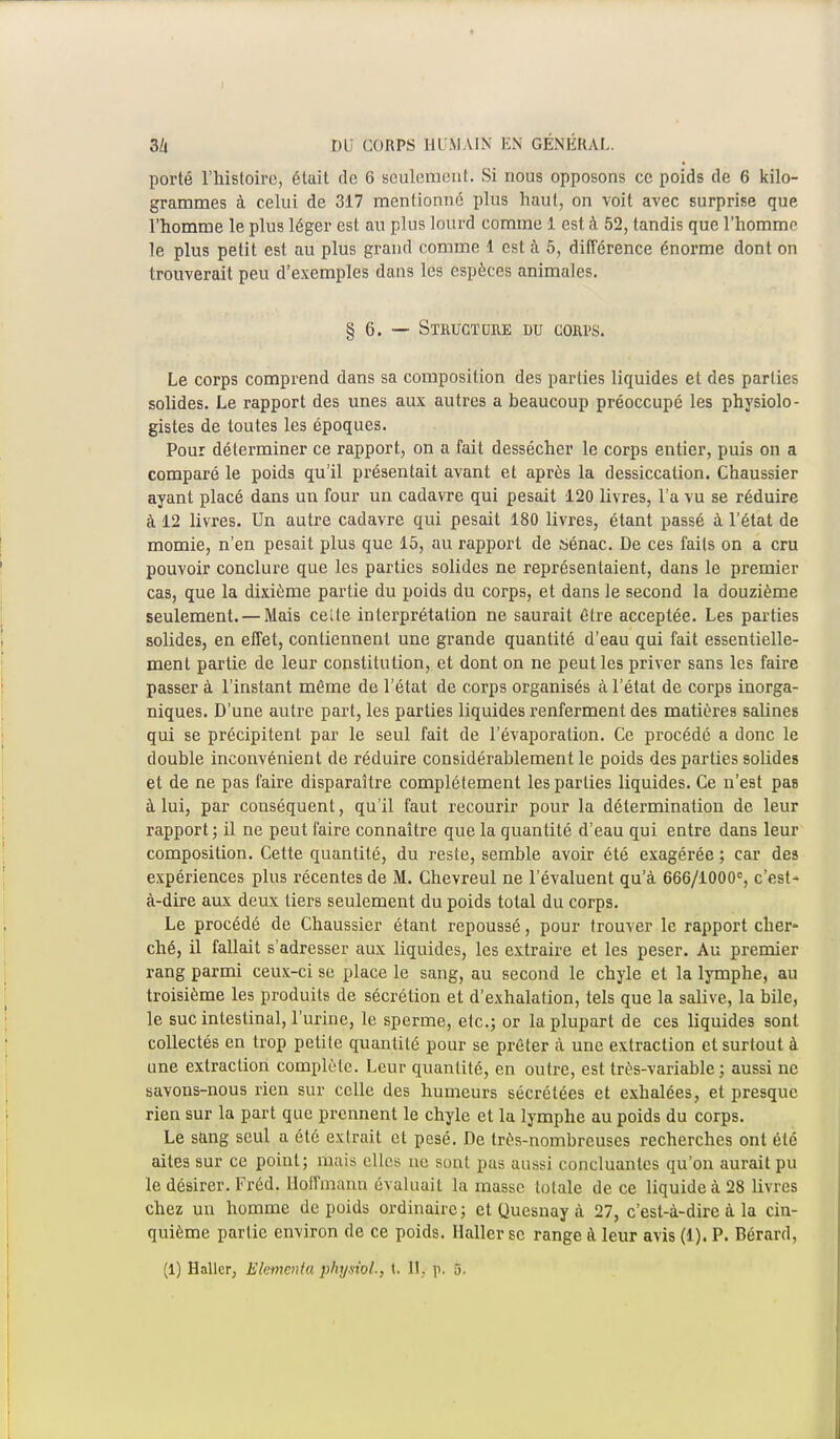 porté l'histoire, était de 6 seulement. Si nous opposons ce poids de 6 kilo- grammes à celui de 317 mentionné plus haut, on voit avec surprise que l'homme le plus léger est au plus lourd comme 1 est à 52, tandis que l'homme le plus petit est au plus grand comme 1 est à 5, différence énorme dont on trouverait peu d'exemples dans les espèces animales. § 6. — Structure du cori>s. Le corps comprend dans sa composition des parties liquides et des parties solides. Le rapport des unes aux autres a beaucoup préoccupé les physiolo- gistes de toutes les époques. Pour déterminer ce rapport, on a fait dessécher le corps entier, puis on a comparé le poids qu'il présentait avant et après la dessiccation. Chaussier ayant placé dans un four un cadavre qui pesait 120 livres, l'a vu se réduire à 12 livres. Un autre cadavre qui pesait 180 livres, étant passé à l'état de momie, n'en pesait plus que 15, au rapport de sénac. De ces faits on a cru pouvoir conclure que les parties solides ne représentaient, dans le premier cas, que la dixième partie du poids du corps, et dans le second la douzième seulement. — Mais celte interprétation ne saurait être acceptée. Les parties solides, en effet, contiennent une grande quantité d'eau qui fait essentielle- ment partie de leur constitution, et dont on ne peut les priver sans les faire passer à l'instant même de l'état de corps organisés à l'état de corps inorga- niques. D'une autre part, les parties liquides renferment des matières salines qui se précipitent par le seul fait de l'évaporation. Ce procédé a donc le double inconvénient de réduire considérablement le poids des parties solides et de ne pas faire disparaître complètement les parties liquides. Ce n'est pas à lui, par conséquent, qu'il faut recourir pour la détermination de leur rapport; il ne peut l'aire connaître que la quantité d'eau qui entre dans leur composition. Cette quantité, du reste, semble avoir été exagérée ; car des expériences plus récentes de M. Chevreul ne l'évaluent qu'à 666/1000°, c'est- à-dire aux deux tiers seulement du poids total du corps. Le procédé de Chaussier étant repoussé, pour trouver le rapport cher- ché, il fallait s'adresser aux liquides, les extraire et les peser. Au premier rang parmi ceux-ci se place le sang, au second le chyle et la lymphe, au troisième les produits de sécrétion et d'exhalation, tels que la salive, la bile, le suc intestinal, l'urine, le sperme, etc.; or la plupart de ces liquides sont collectés en trop petite quantité pour se prêter à une extraction et surtout à une extraction complète. Leur quantité, en outre, est très-variable ; aussi ne savons-nous rien sur celle des humeurs sécrétées et exhalées, et presque rien sur la part que prennent le chyle et la lymphe au poids du corps. Le sang seul a été extrait et pesé. De très-nombreuses recherches ont été aites sur ce point; mais elles ne sont pas aussi concluantes qu'on aurait pu le désirer. Fréd. Hoffmann évaluait la masse totale de ce liquide à 28 livres chez un homme de poids ordinaire ; et Quesnay à 27, c'est-à-dire à la cin- quième partie environ de ce poids. Haller se range à leur avis (1). P. Bérard,