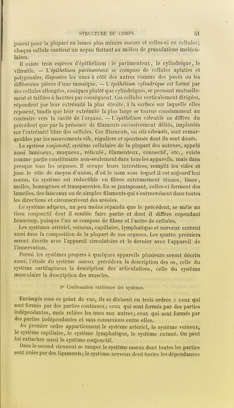 posenl pour la plupart en lames plus minces encore et celles-ci en cellules; chaque cellule contient un noyau flottant au milieu de granulations molécu- laires. Il existe trois espèces d'épithélium :1e pavimenteux, le cylindrique, le vibratile. — L'épithélium pavimentenx se compose de cellules aplaties et polygonales, disposées les unes à côté des autres comme des pavés ou les différentes pièces d'une mosaïque. — L'épithélium cylindrique est formé par des cellules allongées, coniques plutôt que cylindriques, se pressant mutuelle- ment et taillées à facettes par conséquent. Ces cellules verticalement dirigées, répondent par leur extrémité la plus étroite, à la surface sur laquelle elles reposent, tandis que leur extrémité la plus large se tourne constamment au contraire vers la cavité de l'organe. — L'épithélium vibratile ne diffère du précédent que par la présence de filaments excessivement déliés, implantés sur l'extrémité libre des cellules. Ces filaments, ou cils vibratils, sont remar- quables par les mouvements vifs, réguliers et spontanés dont ils sont doués. Le système conjonctif, système cellulaire de la plupart des auteurs, appelé aussi lamineux, muqueux, réticulé, filamenteux, connectif, etc., existe comme partie constituante non-seulement dans tous les appareils, mais dans presque tous les' organes. Il occupe leurs interstices, remplit les vides et joue le rôle de moyen d'union, d'où le nom sous lequel il est aujourd'hui connu. Ce système est réductible en fibres extrêmement ténues, lisses, molles, homogènes et transparentes. En se juxtaposant, celles-ci forment des lamelles, des faisceaux ou de simples filaments qui s'entrecroisent dans toutes les directions et circonscrivent des aréoles. Le système adipeux, un peu moins répandu que le précédent, se mêle au tissu conjonctif dont il semble faire partie et dont il diffère cependant beaucoup, puisque l'un se compose de fibres et l'autre de cellules. Les systèmes artériel, veineux, capillaire, lymphatique et nerveux entrent aussi dans la composition de la plupart de nos organes. Les quatre premiers seront décrits avec l'appareil circulatoire et le dernier avec l'appareil de l'innervation. Parmi les systèmes propres à quelques appareils plusieurs seront décrits aussi; l'étude du système osseux précédera la description des os, celle du système cartilagineux la description des articulations, celle du système musculaire la description des muscles. 3° Conformation extérieure des systèmes. Envisagés sous ce point de vue, ils se divisent en trois ordres : ceux qui sont formés par des parties continues; ceux qui sont formés par des parties indépendantes, mais reliées les unes aux autres; ceux qui sont formés par des parties indépendantes et sans connexions entre elles. Au premier ordre appartiennent le système artériel, le système veineux, le système capillaire, le système lymphatique, le système cutané. On peut lui rattacher aussi le système conjonctif. Dans le second viennent se ranger le système osseux dont toutes les parties sont unies par des ligaments; le système nerveux dont toutes les dépendances