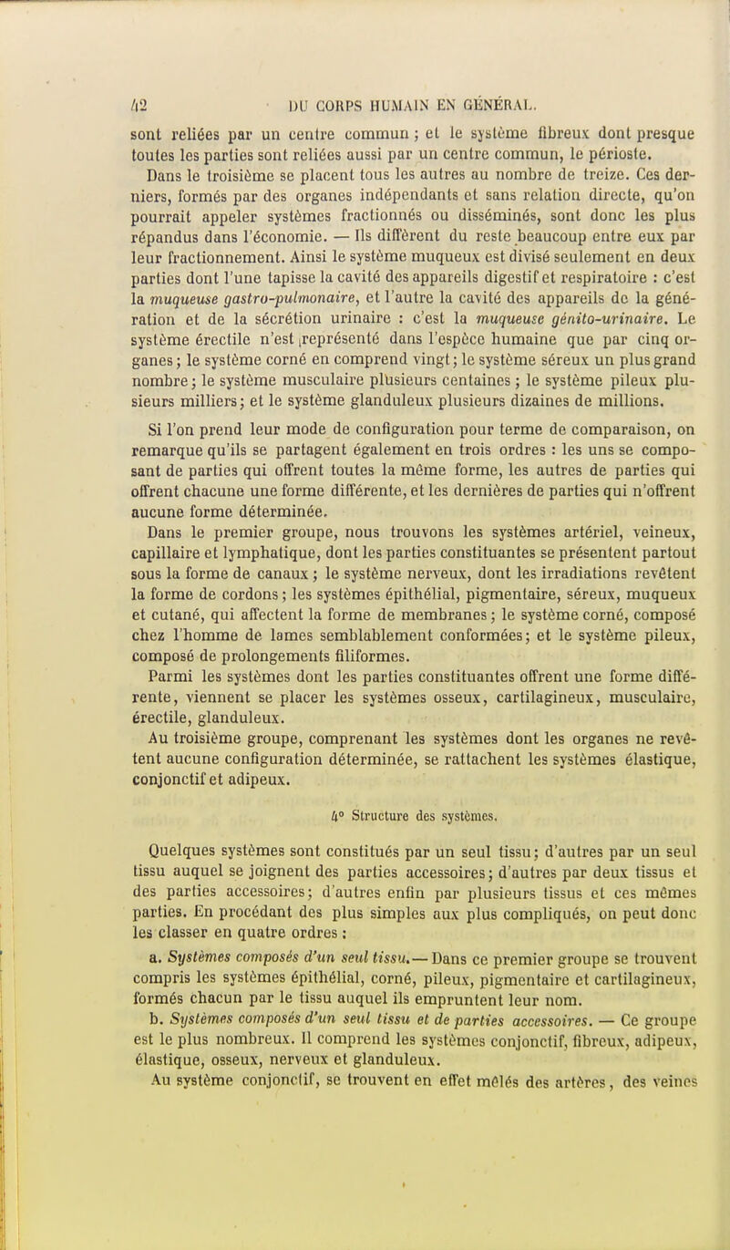 sont reliées par un centre commun ; el le système fibreux dont presque toutes les parties sont reliées aussi par un centre commun, le périoste. Dans le troisième se placent tous les autres au nombre de treize. Ces der- niers, formés par des organes indépendants et sans relation directe, qu'on pourrait appeler systèmes fractionnés ou disséminés, sont donc les plus répandus dans l'économie. — Ils diffèrent du reste beaucoup entre eux par leur fractionnement. Ainsi le système muqueux est divisé seulement en deux parties dont l'une tapisse la cavité des appareils digestif et respiratoire : c'est la muqueuse gastro-pulmonaire, et l'autre la cavité des appareils de la géné- ration et de la sécrétion urinaire : c'est la muqueuse génito-urinaire. Le système érectile n'est représenté dans l'espèce humaine que par cinq or- ganes; le système corné en comprend vingt; le système séreux un plus grand nombre; le système musculaire plusieurs centaines ; le système pileux plu- sieurs milliers; et le système glanduleux plusieurs dizaines de millions. Si l'on prend leur mode de configuration pour terme de comparaison, on remarque qu'ils se partagent également en trois ordres : les uns se compo- sant de parties qui offrent toutes la môme forme, les autres de parties qui offrent chacune une forme différente, et les dernières de parties qui n'offrent aucune forme déterminée. Dans le premier groupe, nous trouvons les systèmes artériel, veineux, capillaire et lymphatique, dont les parties constituantes se présentent partout sous la forme de canaux ; le système nerveux, dont les irradiations revêtent la forme de cordons ; les systèmes épithélial, pigmentaire, séreux, muqueux et cutané, qui affectent la forme de membranes ; le système corné, composé chez l'homme de lames semblablement conformées; et le système pileux, composé de prolongements filiformes. Parmi les systèmes dont les parties constituantes offrent une forme diffé- rente, viennent se placer les systèmes osseux, cartilagineux, musculaire, érectile, glanduleux. Au troisième groupe, comprenant les systèmes dont les organes ne revê- tent aucune configuration déterminée, se rattachent les systèmes élastique, conjonctif et adipeux. 4° Structure des systèmes. Quelques systèmes sont constitués par un seul tissu; d'autres par un seul tissu auquel se joignent des parties accessoires; d'autres par deux tissus et des parties accessoires; d'autres enfin par plusieurs tissus et ces mêmes parties. En procédant des plus simples aux plus compliqués, on peut donc les classer en quatre ordres : a. Systèmes composés d'un seul tissu.— Dans ce premier groupe se trouvent compris les systèmes épithélial, corné, pileux, pigmentaire et cartilagineux, formés chacun par le tissu auquel ils empruntent leur nom. b. Systèmes composés d'un seid tissu et de parties accessoires. — Ce groupe est le plus nombreux. Il comprend les systèmes conjonctif, fibreux, adipeux, élastique, osseux, nerveux et glanduleux. Au système conjonctif, se trouvent en effet mêlés des artères, des veines