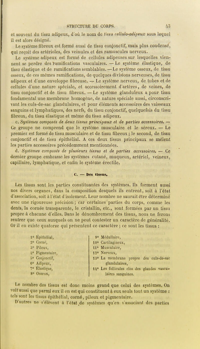 et souvent du tissu adipeux, d'où le nom do tissu cellulo-adipeux sous lequel il est alors désigné. Le système fibreux est formé aussi de tissu conjonctif, mais plus condensé, qui reçoit des artérioles, des veinules et des ramuscules nerveux. Le système adipeux est formé de cellules adipeuses sur lesquelles vien- nent se perdre des Ramifications vasculaires. — Le système élastique, de tissu élastique et de ramifications semblables. — Le système osseux, de tissu osseux, de ces mûmes ramifications, de quelques divisions nerveuses, de tissu adipeux et d'une enveloppe fibreuse. — Le système nerveux, de tubes et de cellules d'une nature spéciale, et accessoirement d'artères, de veines, de tissu conjonctif et de tissu fibreux. — Le système glanduleux a pour tissu fondamental une membrane homogène, de nature spéciale aussi, circonscri- vant les culs-de-sac glandulaires, et pour éléments accessoires des vaisseaux sanguins et lymphatiques, des nerfs, du tissu conjonctif, quelquefois du tissu fibreux, du tissu élastique et même du tissu adipeux. c. Systèmes composés de deux tissus principaux et de parties accessoires. — Ce groupe ne comprend que le système musculaire et le séreux. — Le premier est formé de tissu musculaire et de tissu fibreux ; le second, de tissu conjonctif et de tissu épithélial. A ces deux tissus principaux se mêlent les parties accessoires précédemment mentionnées. d. Systèmes composés de plusieurs tissus et de parties accessoires. — Ce dernier groupe embrasse les systèmes cutané, muqueux, artériel, veineux, capillaire, lymphatique, et enfin le système érectile. C. — Des tissas. Les tissus sont les parties constituantes des systèmes. Ils forment aussi nos divers organes, dans la composition desquels ils entrent, soit à l'état d'association, soit à l'état d'isolement. Leur nombre ne saurait être déterminé avec une rigoureuse précision ; car certaines parties du corps, comme les dents, la cornée transparente, le cristallin, etc., sont formées par un tissu propre à chacune d'elles. Dans le dénombrement des tissus, nous ne ferons rentrer que ceux auxquels on ne peut contester un caractère de généralité. Or il en existe quatorze qui présentent ce caractère ; ce sont les tissus : 1° Épithélial, 2° Corné, 3° Pileux, li° Pigmentaire, r>° Conjonctif, 6° Adipeux, 7° Elastique, 8° Osseux, 9° Médullaire, 10° Cartilagineux, 11° Musculaire, 12° Nerveux, 13° La membrane propre des culs-de-sac glandulaires, 14° Les follicules clos des glandes vascu- laires sanguines. Le nombre dos tissus est donc moins grand que celui des systèmes. On voit aussi que parmi eux il en est qui constituent à eux seuls tout un système : tels sont les tissus épithélial, corné, pileux et pigmentaire. D'autres ne s'élèvent à l'état tde systèmes qu'en s'associant des parties