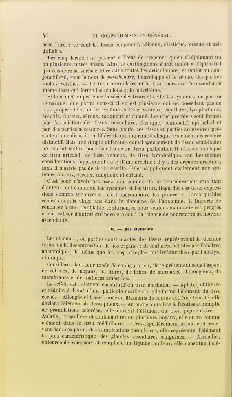 accessoires : ce sont les tissus conjonctif, adipeux, élastique, osseux et mé- dullaire. Les cinq derniers ne passent à l'état de systèmes qu'en s'adjoignant un ou plusieurs autres tissus. Ainsi le cartilagineux s'unit tantôt à. l'épithélial qui recouvre sa surface libre dans toutes les articulations, et tantôt au cou- jonctif qui, sous le nom de périchondre, l'enveloppe et le sépare des parties molles voisines. — Le tissu musculaire et le tissu nerveux s'unissent à ce même tissu qui forme les tendons et le névrilème. Si l'on met en présence la série des tissus et celle des systèmes, on pourra remarquer que parmi ceux-ci il en est plusieurs qui ne possèdent pas de tissu propre : tels sont les systèmes artériel,veineux, capillaire, lymphatique, érectile, fibreux, séreux, muqueux et cutané. Les cinq premiers sont formés par l'association des tissus musculaire, élastique, conjonctif, épithélial et .par des parties accessoires. Sans doute ces tissus et parties accessoires pré- sentent une disposition différente qui imprime ci chaque système un caractère distinctif. Mais une simple différence dans l'agencement de tissus semblables ne saurait suffire pour constituer un tissu particulier. 11 n'existe donc pas de tissu artériel, de tissu veineux, de tissu lymphatique, etc. Les mômes considérations s'appliquent au système érectile ; il y a des organes érectiles, mais il n'existe pas de tissu érectile. Elles s'appliquent également aux sys- tèmes fibreux, séreux, muqueux et cutané. C'est pour n'avoir pas assez tenu compte de ces considérations que tant d'auteurs ont confondu les systèmes et les tissus. Regarder ces deux expres- sions comme synonymes, c'est méconnaître les progrès si remarquables réalisés depuis vingt ans dans le domaine de l'anatomie. Il importe de renoncer à une semblable confusion, si nous voulons maintenir ces progrès et en réaliser d'autres qui permettront à la science de poursuivre sa marche ascendante. D. — Des éléments. Les éléments, ou parties constituantes des tissus, représentent le dernier terme de la décomposition de nos organes : ils sont irréductibles par l'analyse anatomique, de même que les corps simples sont irréductibles par l'analyse chimique. Considérés dans leur mode de configuration, ils se présentent sous l'aspect de cellules, de noyaux, de fibres, de tubes, de substances homogènes, de membranes et de matières amorphes. La cellule est l'élément constitutif du tissu épithélial. — Aplatie, oblitérée et réduite à l'état d'une pellicule écailleuse, elle forme l'élément du tissu corné.—Allongée et transformée en filaments de la plus extrême ténuité, elle devient l'élément du tissu pileux. — Arrondie ou taillée à facettes et remplie de granulations colorées, elle devient l'élément du tissu pigmentaire.— Aplatie, irréguliôre et contenant un ou plusieurs noyaux, elle entre comme élément dans le tissu médullaire. — Très-régulièrement arrondie et rece- lant dans ses parois des ramifications vasculaires, elle représente l'élément le plus caractéristique des glandes vasculaires sanguines. — Arrondie, entourée de vaisseaux et remplie d'un liquide huileux, elle constitue l'élé-