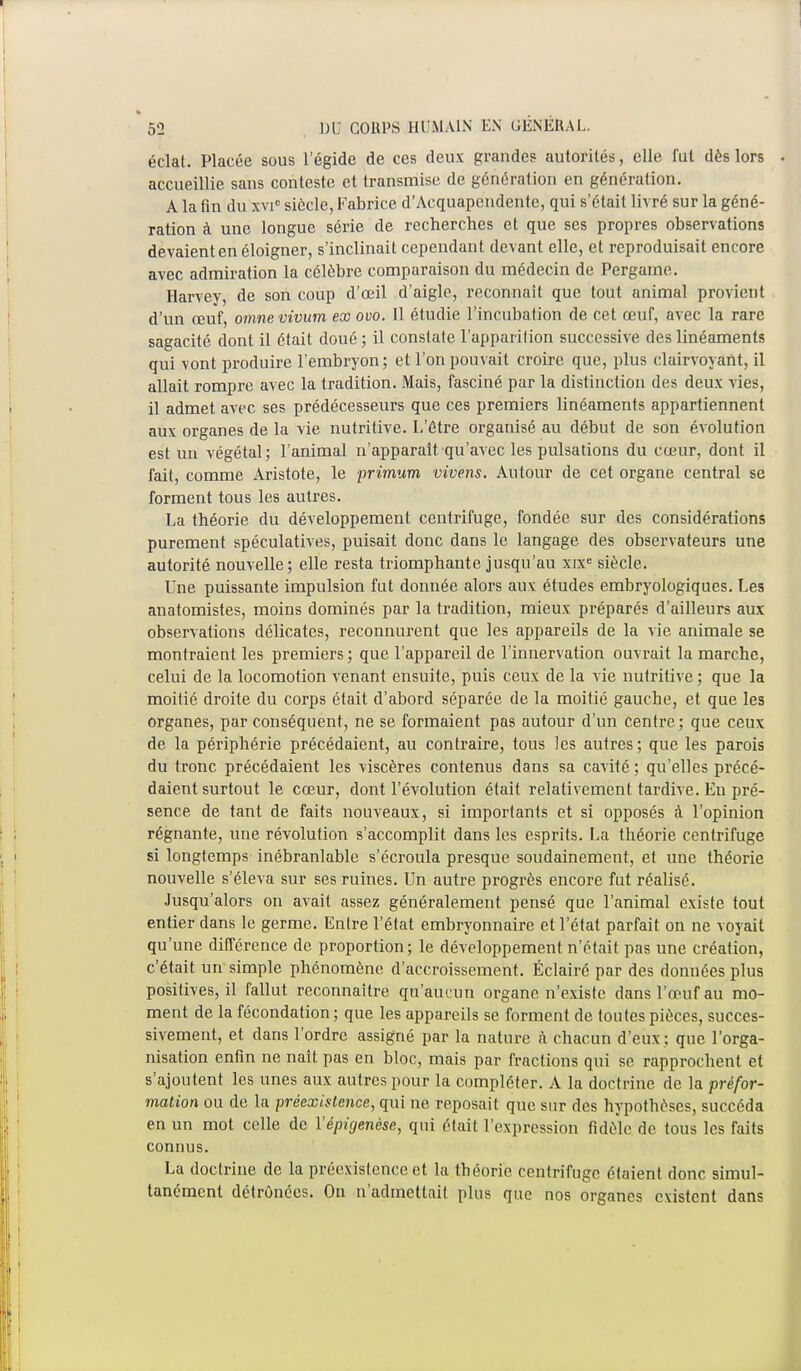 éclat. Placée sous l'égide de ces deux grandes autorités, elle fut dès lors accueillie sans conteste et transmise de génération en génération. A la fin du xvic siècle, Fabrice d'Acquapendente, qui s'était livré sur la géné- ration à une longue série de recherches et que ses propres observations devaient en éloigner, s'inclinait cependant devant elle, et reproduisait encore avec admiration la célèbre comparaison du médecin de Pergame. Harvey, de son coup d'œil d'aigle, reconnaît que tout animal provient d'un œuf, omne vivum ex ovo. Il étudie l'incubation de cet œuf, avec la rare sagacité dont il était doué ; il constate l'apparition successive des linéaments qui vont produire l'embryon; et l'on pouvait croire que, plus clairvoyant, il allait rompre avec la tradition. Mais, fasciné pur la distinction des deux vies, il admet avec ses prédécesseurs que ces premiers linéaments appartiennent aux organes de la vie nutritive. L'être organisé au début de son évolution est un végétal; l'animal n'apparaît qu'avec les pulsations du cœur, dont il fait, comme Aristote, le primum vivens. Autour de cet organe central se forment tous les autres. La théorie du développement centrifuge, fondée sur des considérations purement spéculatives, puisait donc dans le langage des observateurs une autorité nouvelle; elle resta triomphante jusqu'au xixe siècle. Une puissante impulsion fut donnée alors aux études embryologiques. Les anatomistes, moins dominés par la tradition, mieux préparés d'ailleurs aux observations délicates, reconnurent que les appareils de la vie animale se montraient les premiers ; que l'appareil de l'innervation ouvrait la marche, celui de la locomotion venant ensuite, puis ceux de la vie nutritive ; que la moitié droite du corps était d'abord séparée de la moitié gauche, et que les organes, par conséquent, ne se formaient pas autour d'un centre ; que ceux de la périphérie précédaient, au contraire, tous les autres ; que les parois du tronc précédaient les viscères contenus dans sa cavité ; qu'elles précé- daient surtout le cœur, dont l'évolution était relativement tardive. En pré- sence de tant de faits nouveaux, si importants et si opposés à l'opinion régnante, une révolution s'accomplit dans les esprits. La théorie centrifuge si longtemps inébranlable s'écroula presque soudainement, et une théorie nouvelle s'éleva sur ses ruines. Un autre progrès encore fut réalisé. Jusqu'alors on avait assez généralement pensé que l'animal existe tout entier dans le germe. Entre l'état embryonnaire et l'état parfait on ne voyait qu'une différence de proportion; le développement n'était pas une création, c'était un simple phénomène d'accroissement. Éclairé par des données plus positives, il fallut reconnaître qu'aucun organe n'existe dans l'œuf au mo- ment de la fécondation; que les appareils se forment de toutes pièces, succes- sivement, et dans l'ordre assigné par la nature à chacun d'eux ; que l'orga- nisation enfin ne naît pas en bloc, mais par fractions qui se rapprochent et s'ajoutent les unes aux autres pour la compléter. A la doctrine de la prèfor- mation ou de la préexistence, qui ne reposait que sur des hypothèses, succéda en un mot celle de Yépigenèse, qui était l'expression fidèle de tous les faits connus. La doctrine de la préexistence et la théorie centrifuge étaient donc simul- tanément détrônées. On n'admettait plus que nos organes existent dans