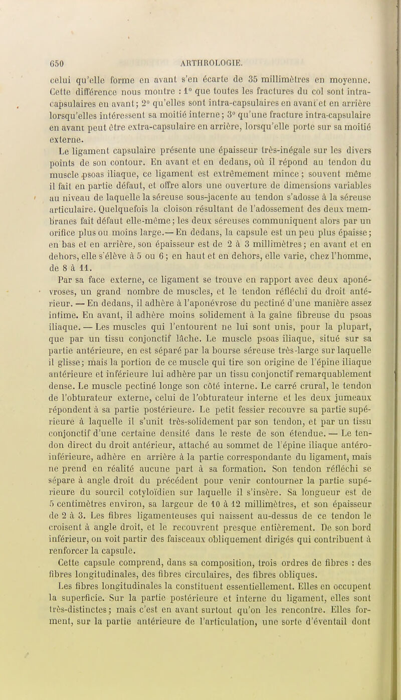 celui qu'elle l'orme en avant s'en écarte de 35 millimètres en moyenne. Cette différence nous montre : 1° que toutes les fractures du col sont intra- rapsulaires eu avant; 2° qu'elles sont inlra-capsulaires en avant et en arrière lorsqu'elles intéressent sa moitié interne; 3° qu'une fracture intra-capsulaire en avant peut être extra-capsulaire en arrière, lorsqu'elle porte sur sa moitié externe. Le ligament capsulairc présente une épaisseur très-inégale sur les divers points de son contour. En avant et en dedans, où il répond au tendon du muscle .psoas iliaque, ce ligament est extrêmement mince; souvent même il fait en partie défaut, et offre alors une ouverture de dimensions variables au niveau de laquelle la séreuse sous-jacente au tendon s'adosse à la séreuse articulaire. Quelquefois la cloison résultant de i'adossement des deux mem- branes fait défaut elle-même; les deux séreuses communiquent alors par un orifice plus ou moins large.— En dedans, la capsule est un peu plus épaisse; en bas et en arrière, son épaisseur est de 2 à 3 millimètres; en avant et en dehors, elle s*élève à 5 ou 6 ; en hau t et en dehors, elle varie, chez l'homme, de 8 à 11. Par sa face externe, ce ligament se trouve en rapport avec deux aponé- vroses, un grand nombre de muscles, et le tendon réfléchi du droit anté- rieur. — En dedans, il adhère à l'aponévrose du pectiné d'une manière assez intime. En avant, il adhère moins solidement à la gaîne fibreuse du psoas iliaque. — Les muscles qui l'entourent ne lui sont unis, pour la plupart, que par un tissu conjonctif lâche. Le muscle psoas iliaque, situé sur sa partie antérieure, en est séparé par la bourse séreuse très-large sur laquelle il glisse; mais la portion de ce muscle qui tire son origine de l'épine iliaque antérieure et inférieure lui adhère par un tissu conjonctif remarquablement dense. Le muscle pectiné longe son côté interne. Le carré crural, le tendon de l'obturateur externe, celui de l'obturateur interne et les deux jumeaux répondent à sa partie postérieure. Le petit fessier recouvre sa partie supé- rieure à laquelle il s'unit très-solidement par son tendon, et par un tissu conjonctif d'une certaine densité dans le reste de son étendue. — Le ten- don direct du droit antérieur, attaché au sommet de l'épine iliaque antéro- inférieure, adhère en arrière à la partie correspondante du ligament, mais ne prend en réalité aucune parL à sa formation. Son tendon réfléchi se sépare à angle droit du précédent pour venir contourner la partie supé- rieure du sourcil cotyloïdien sur laquelle il s'insère. Sa longueur est de 5 centimètres environ, sa largeur de 10 à 12 millimètres, et son épaisseur de 2 à 3. Les fibres ligamenteuses qui naissent au-dessus de ce tendon le croisent à angle droit, et le recouvrent presque entièrement. De son bord inférieur, on voit partir des faisceaux obliquement dirigés qui contribuent à renforcer la capsule. Cette capsule comprend, dans sa composition, trois ordres de fibres : des fibres longitudinales, des fibres circulaires, des fibres obliques. Les fibres longitudinales la constituent essentiellement. Elles en occupent la superficie. Sur la partie postérieure et interne du ligament, elles sont très-distinctes ; mais c'est en avant surtout qu'on les rencontre. Elles for- ment, sur la partie antérieure de l'articulation, une sorte d'éventail dont