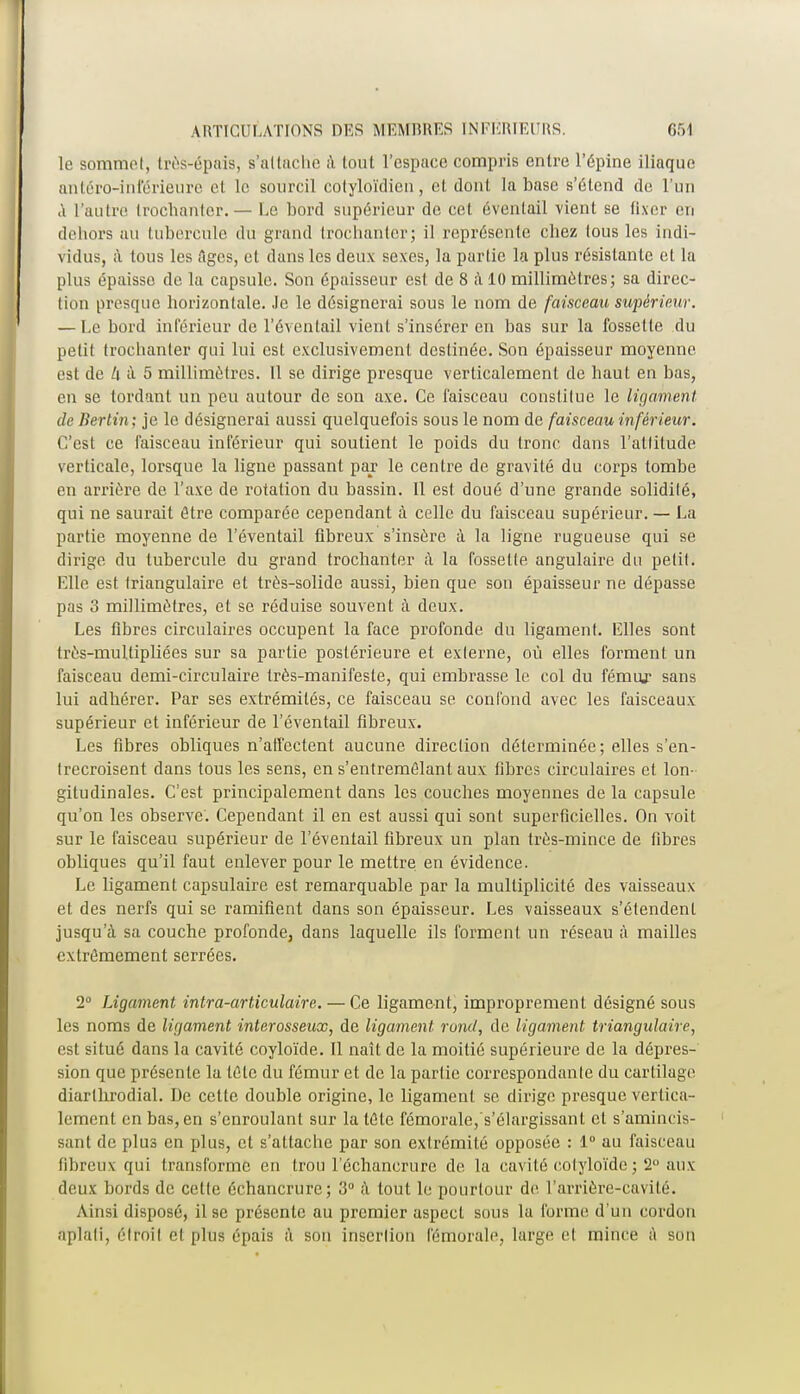 le sommet, très^épais, s'attache à tout l'espace compris entre l'épine iliaque antéro-inférieure et le sourcil colyloïdien, et dont la base s'étend de l'un a l'autre trochanter. — Le bord supérieur de cet éventail vient se fixer en dehors au tubercule du grand trochanter; il représente chez tous les indi- vidus, à tous les Ages, et dans les deux sexes, la partie la plus résistante et la plus épaisse de la capsule. Son épaisseur est de 8 à 10 millimètres; sa direc- tion presque horizontale. Je le désignerai sous le nom de faisceau supérieur. — Le bord intérieur de l'éventail vient s'insérer en bas sur la fossette du petit trochanter qui lui est exclusivement destinée. Son épaisseur moyenne est de k à 5 millimètres. Il se dirige presque verticalement de haut en bas, en se tordant un peu autour de son axe. Ce faisceau constitue le ligament de Berlin; je le désignerai aussi quelquefois sous le nom de faisceau inférieur. C'est ce faisceau inférieur qui soutient le poids du tronc dans l'attitude verticale, lorsque la ligne passant par le centre de gravité du corps tombe en arrière de l'axe de rotation du bassin. Il est doué d'une grande solidilé, qui ne saurait être comparée cependant à celle du faisceau supérieur. — La partie moyenne de l'éventail fibreux s'insère à la ligne rugueuse qui se dirige du tubercule du grand trochanter à la fossette angulaire du petit. Elle est triangulaire et très-solide aussi, bien que son épaisseur ne dépasse pas 3 millimètres, et se réduise souvent à deux. Les fibres circulaires occupent la face profonde du ligament. Elles sont très-mullipliées sur sa partie postérieure et externe, où elles forment, un faisceau demi-circulaire très-manifeste, qui embrasse le col du fémur sans lui adhérer. Par ses extrémités, ce faisceau se confond avec les faisceaux supérieur et inférieur de l'éventail fibreux. Les fibres obliques n'atl'ectent aucune direction déterminée ; elles s'en- trecroisent dans tous les sens, en s'entreméîant aux fibres circulaires et lon- gitudinales. C'est principalement dans les couches moyennes de la capsule qu'on les observe. Cependant il en est aussi qui sont superficielles. On voit sur le faisceau supérieur de l'éventail fibreux un plan très-mince de fibres obliques qu'il faut enlever pour le mettre en évidence. Le ligament capsulaire est remarquable par la multiplicité des vaisseaux et des nerfs qui se ramifient dans son épaisseur. Les vaisseaux s'étendent jusqu'à sa couche profonde, dans laquelle ils forment un réseau à mailles extrêmement serrées. 2° Ligament intra-articulaire.— Ce ligament, improprement désigné sous les noms de ligament interosseux, de ligament, rond, de ligament triangulaire, est situé dans la cavité coyloïde. Il naît de la moitié supérieure de la dépres- sion que présente la tête du fémur et de la partie correspondante du cartilage diarthrodial. De cette double origine, le ligament se dirige presque vertica- lement en bas, en s'enroulant sur la tète fémorale, s'élargissanl et s'amimlis- sant de plus en plus, et s'attache par son extrémité opposée : 1° au faisceau fibreux qui transforme en trou lechancrure de la cavité cotyloïde; 2° aux deux bords de celle échancrure; 3° à tout le pourtour de l'arrière-cavité. Ainsi disposé, il se présente au premier aspect sous la forme d'un cordon aplati, étroit cl plus épais à son insertion fémorale, large el mince a son