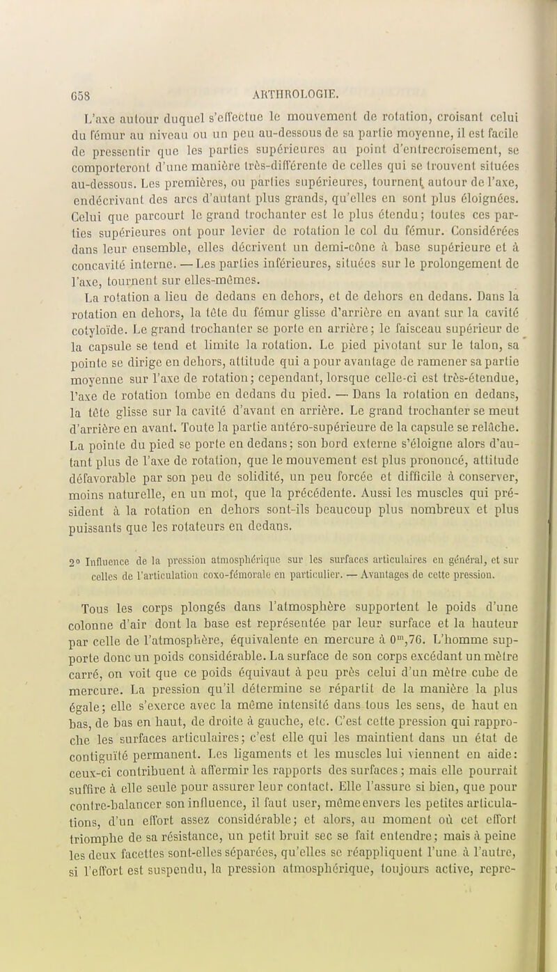 L'axe autour duquel s'effectue le mouvemenl de rotation, croisant celui du Fémur au niveau ou un peu au-dessous de sa partie moyenne, il est facile de pressentir que les parties supérieures au point d'entrecroisement, se comporteront d'une manière Irès-différente de celles qui se trouvent situées au-dessous. Les premières, on parties supérieures, tournent,, autour de l'axe, endécrivant des arcs d'autant plus grands, qu'elles en sont plus éloignées. Celui que parcourt le grand Irochanter est le plus étendu; toutes ces par- ties supérieures ont pour levier de rotation le col du fémur. Considérées dans leur ensemble, elles décrivent un demi-cône à base supérieure et à concavité interne. — Les parties inférieures, situées sur le prolongement de l'axe, tournent sur elles-mêmes. La rotation a lieu de dedans en dehors, et de dehors en dedans. Dans la rotation en dehors, la tûte du fémur glisse d'arrière en avant sur la cavité cotyloïde. Le grand Irochanter se porte en arrière; le faisceau supérieur de la capsule se tend et limite la rotation. Le pied pivotant sur le talon, sa pointe se dirige en dehors, attitude qui a pour avantage de ramener sa partie moyenne sur l'axe de rotation; cependant, lorsque celle-ci est très-étendue, l'axe de rotation tombe en dedans du pied. — Dans la rotation en dedans, la tète glisse sur la cavité d'avant en arrière. Le grand trochanter se meut d'arrière en avant. Toute la partie antéro-supérieure de la capsule se relâche. La pointe du pied se porte en dedans; son bord externe s'éloigne alors d'au- tant plus de l'axe de rotation, que le mouvement est plus prononcé, attitude défavorable par son peu de solidité, un peu forcée et difficile à conserver, moins naturelle, en un mot, que la précédente. Aussi les muscles qui pré- sident à la rotation en dehors sont-ils beaucoup plus nombreux et plus puissants que les rotateurs en dedans. 2° Influence de la pression atmosphérique sur les surfaces articulaires en général, et sur celles de l'articulation coxo-fémorale en particulier. — Avantages de cette pression. Tous les corps plongés dans l'atmosphère supportent le poids d'une colonne d'air dont la base est représentée par leur surface et la hauteur par celle de l'atmosphère, équivalente en mercure à 0,n,76. L'homme sup- porte donc un poids considérable. La surface de son corps excédant un mètre carré, on voit que ce poids équivaut à peu près celui d'un mètre cube de mercure. La pression qu'il détermine se répartit de la manière la plus égale; elle s'exerce avec la môme intensité dans tous les sens, de haut en bas, de bas en haut, de droite à gauche, etc. C'est cette pression qui rappro- che les surfaces articulaires; c'est elle qui les maintient dans un état de contiguïté permanent. Les ligaments et les muscles lui viennent en aide: ceux-ci contribuent à affermir les rapports des surfaces ; mais elle pourrait suffire à elle seule pour assurer leur contact. Elle l'assure si bien, que pour contre-balancer son influence, il faut user, mémeenvers les petites articula- tions, d'un effort assez considérable; et alors, au moment où cet effort triomphe de sa résistance, un petit bruit sec se fait entendre; mais à peine les deux facettes sont-elles séparées, qu'elles se réappliquent l'une à l'autre, si l'effort est suspendu, la pression atmosphérique, toujours active, repre-