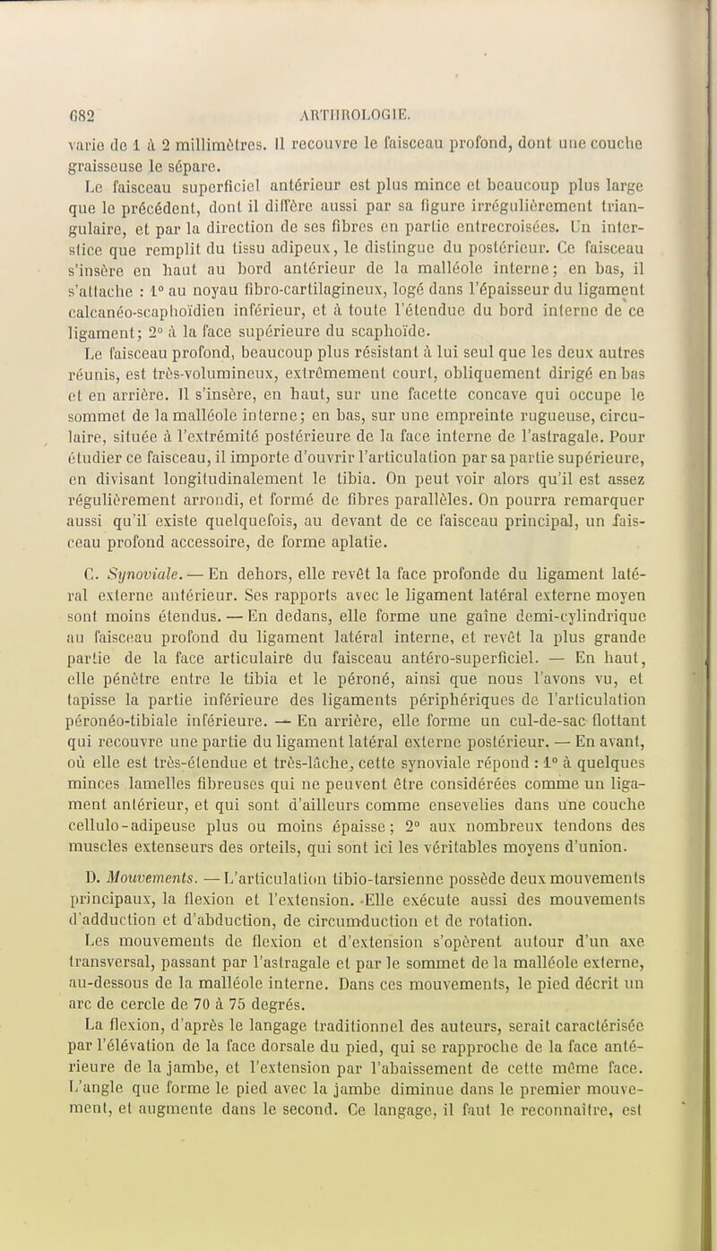 varie de 1 à 2 millimètres. 11 recouvre le faisceau profond, dont une couche graisseuse le sépare. Le faisceau superficiel antérieur est plus mince et beaucoup plus large que le précédent, dont il diffère aussi par sa figure irrégulièrement trian- gulaire, et par la direction de ses fibres en partie entrecroisées. Un inter- stice que remplit du tissu adipeux, le dislingue du postérieur. Ce faisceau s'insère en haut au bord antérieur de la malléole interne; en bas, il s'attache : 1° au noyau fibro-cartilagineux, logé dans l'épaisseur du ligament calcanéo-scaphoïdien inférieur, et à toute l'étendue du bord interne de ce ligament; 2° à la face supérieure du scaphoïde. Le faisceau profond, beaucoup plus résistant à lui seul que les deux autres réunis, est très-volumineux, extrêmement court, obliquement dirigé en bas et en arrière. 11 s'insère, en haut, sur une facette concave qui occupe le sommet de la malléole interne; en bas, sur une empreinte rugueuse, circu- laire, située à l'extrémité postérieure de la face interne de l'astragale. Pour étudier ce faisceau, il importe d'ouvrir l'articulation par sa partie supérieure, en divisant longitudinalement le tibia. On peut voir alors qu'il est assez régulièrement arrondi, et formé de fibres parallèles. On pourra remarquer aussi qu'il existe quelquefois, au devant de ce faisceau principal, un fais- ceau profond accessoire, de forme aplatie. G. Sxjnoviale.— En dehors, elle revêt la face profonde du ligament laté- ral externe antérieur. Ses rapports avec le ligament latéral externe moyen sont moins étendus. — En dedans, elle forme une gaine demi-cylindrique au faisceau profond du ligament latéral interne, et revêt la plus grande partie de la face articulaire du faisceau antéro-superficiel. — En haut, elle pénètre entre le tibia et le péroné, ainsi que nous l'avons vu, et tapisse la partie inférieure des ligaments périphériques de l'articulation péronéo-tibiale inférieure. — En arrière, elle forme un cul-de-sac flottant qui recouvre une partie du ligament latéral externe postérieur. — En avant, où elle est très-étendue et très-lâche, cette synoviale répond : 1° à quelques minces lamelles fibreuses qui ne peuvent être considérées comme un liga- ment antérieur, et qui sont d'ailleurs comme ensevelies dans une couche cellulo-adipeuse plus ou moins épaisse; 2° aux nombreux tendons des muscles extenseurs des orteils, qui sont ici les véritables moyens d'union. D. Mouvements. —L'articulation tibio-tarsienne possède deux mouvements principaux, la flexion et l'extension. -Elle exécute aussi des mouvements d'adduction et d'abduction, de circumduction et de rotation. Les mouvements de flexion et d'extension s'opèrent autour d'un axe transversal, passant par l'astragale et par le sommet de la malléole externe, au-dessous de la malléole interne. Dans ces mouvements, le pied décrit un arc de cercle de 70 à 75 degrés. La flexion, d'après le langage traditionnel des auteurs, serait caractérisée par l'élévation de la face dorsale du pied, qui se rapproche de la face anté- rieure de la jambe, et l'extension par l'abaissement de cette même face. L'angle que forme le pied avec la jambe diminue dans le premier mouve- ment, et augmente dans le second. Ce langage, il faut le reconnaître, est