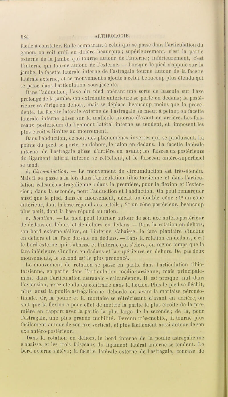 facile â constater. En le comparant à celui qui se passe dans l'articulation du genou, on voit qu'il en diffère beaucoup ; supérieurement, c'est la parlio externe de la jambe qui tourne autour de l'interne; intérieurement, c'est l'interne qui lourne aulour de l'externe. — Lorsque le pied s'appuie sur la jambe, la facclle latérale interne de l'astragale tourne aulour de la facette latérale externe, et ce mouvement s'ajoule à celui beaucoup plus élendu qui se passe dans l'articulation sous-jacenle. Dans l'adduclion, l'axe du pied opérant une sorle de bascule sur l'axe prolongé de la jambe, son exlrémilé antérieure se porte en dedans ; la posté- rieure se dirige en dehors, mais se déplace beaucoup moins que la précé- dente. La facétie latérale externe de l'astragale se meut à peine; sa facette latérale interne glisse sur la malléole interne d'avant en arrière. Les fais- ceaux postérieurs du ligament latéral inlerne se tendent, et imposent les plus étroiles limites au mouvement. Dans l'abduction, ce sont des phénomènes inverses qui se produisent. La pointe du pied se porte en dehors, le talon en dedans. La facette latérale interne de l'astragale glisse d'arrière en avant; les faiscea ux postérieurs du ligament latéral interne se relâchent, et le faisceau antéro-superfleiel se tend. d. Circumduction. — Le mouvement de circumduction est très-étendu. Mais il se passe à la fois dans l'articulation libio-tarsienne et dans l'articu- lation calcanéo-astragalienne : dans la première, pour la flexion et l'exten- sion; dans la seconde, pour l'adduction et l'abduclion. On peut remarquer aussi que le pied, dans ce mouvement, décrit un double cône : 1° un cône antérieur, dont la base répond aux orteils ; 2° un cône postérieur, beaucoup plus petit, dont la base répond au lalon. c. Rotation. — Le pied peut tourner autour de son axe antéro-poslérieur de dedans en dehors et de dehors en dedans. — Dans la rolation en dehors, son bord externe s'élève, et l'interne s'abaisse; la face plantaire s'incline en dehors et la face dorsale en dedans. —Dans la rotation en dedans, c'est le bord externe qui s'abaisse et l'interne qui s'élève, en même temps que la face inférieure s'incline en dedans et la supérieure en dehors. De çes deux mouvements, le second est le plus prononcé. Le mouvement de rolation se passe en parlic dans l'articulation tibio- larsienne, en partie dans l'arliculalion médio-tarsienne, mais principale- ment dans l'articulation astragalo - calcanéenne. Il est presque nul dans l'extension, assez étendu au contraire dans la flexion. Plus le pied se fléchit, plus aussi la poulie astragalicnne déborde en avant la mortaise péronéo- tibialc. Or, la poulie et la mortaise se rétrécissant d'avant en arrière, on voit que la flexion a pour effet de mellre la partie la plus étroite de la pre- mière en rapport avec la partie la plus large de la seconde; de là, pour l'astragale, une plus grande mobilité. Devenu très-mobile, il tourne plus facilement aulour de son axe vertical, et plus facilement aussi autour de son axe antéro-poslérieur. Dans la rotation en dehors, le bord interne de la poulie astragalicnne s'abaisse, et les trois faisceaux du ligament latéral interne se tendent. Le bord externe s'élève; la facelle latérale externe de l'astragale, concave de