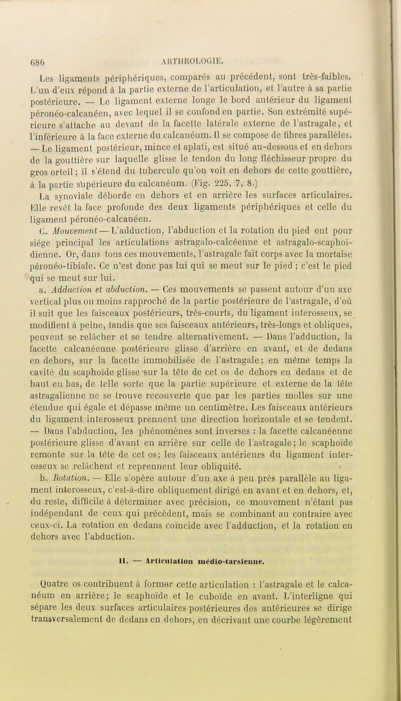 Les ligaments périphériques, comparés au précédent, sont très-faibles. L'un d'eux répond à la partie externe de l'articulation, et l'autre à sa partie postérieure. — Le ligament externe longe le bord antérieur du ligament péronéo-calcanéen, avec lequel il se confond en partie. Son extrémité supé- rieure s'attache au devant de la facette latérale externe de l'astragale, et l'inférieure à la face externe du calcanéum. Il se compose de fibres parallèles. Le ligament postérieur, mince et aplati, est situé au-dessous et en dehors de la gouttière sur laquelle glisse le tendon du long fléchisseur propre du gros orteil; il s'étend du tubercule qu'on voit en dehors de cette gouttière, à la partie supérieure du calcanéum. (Fig. 225, 7, 8.) La synoviale déborde en dehors et en arrière les surfaces articulaires. Elle revêt la face profonde des deux ligaments périphériques et celle du ligament péronéo-calcanéen. C. Mouvement — L'adduction, l'abduction et la rotation du pied ont pour siège principal les articulations astragalo-calcéenne et astragalo-scaphoï- dienne. Or, dans tous ces mouvements, l'astragale fait corps avec la mortaise péronéo-tibiale. Ce n'est donc pas lui qui se meut sur le pied ; c'est le pied qui se meut sur lui. a. Adduction et abduction. — Ces mouvements se passent autour d'un axe vertical plus ou moins rapproché de la partie postérieure de l'astragale, d'où il suit que les faisceaux postérieurs, très-courts, du ligament interosseux, se modifient à peine, tandis que ses faisceaux antérieurs, très-longs et obliques, peuvent se relâcher et se tendre alternativement. — Dans l'adduction, la facette calcanéenne postérieure glisse d'arrière en avant, et de dedans en dehors, sur la facette immobilisée de l'astragale; en même temps la cavité du scaphoïde glisse 'sur la tète de cet os de dehors en dedans et de haut en bas, de telle sorte que la partie supérieure et externe de la tête astragalienne ne se trouve recouverte que par les parties molles sur une étendue qui égale et dépasse même un centimètre. Les faisceaux antérieurs du ligament interosseux prennent une direction horizontale et se tendent. — Dans l'abduction, les phénomènes sont inverses : la facette calcanéenne postérieure glisse d'avant en arrière sur celle de l'astragale; le scaphoïde remonte sur la tête de cet os; les faisceaux antérieurs du ligament inter- osseux se relâchent et reprennent leur obliquité. b. Rotation. — Elle s'opère autour d'un axe à peu près parallèle au liga- ment interosseux, c'est-à-dire obliquement dirigé en avant et en dehors, et, du reste, difficile à déterminer avec précision, ce mouvement n'étant pas indépendant de ceux qui précèdent, mais se combinant au contraire avec ceux-ci. La rotation en dedans coïncide avec l'adduction, et la rotation en dehors avec l'abduction. II. — Articulation îuédio-tarsicnuC. Uuatre os contribuent à former cette articulation : l'astragale et le calca- néum en arrière; le scaphoïde et le cuboïde en avant. L'interligne qui sépare les deux surfaces articulaires postérieures des antérieures se dirige transversalement de dedans en dehors, en décrivant une courbe légèrement