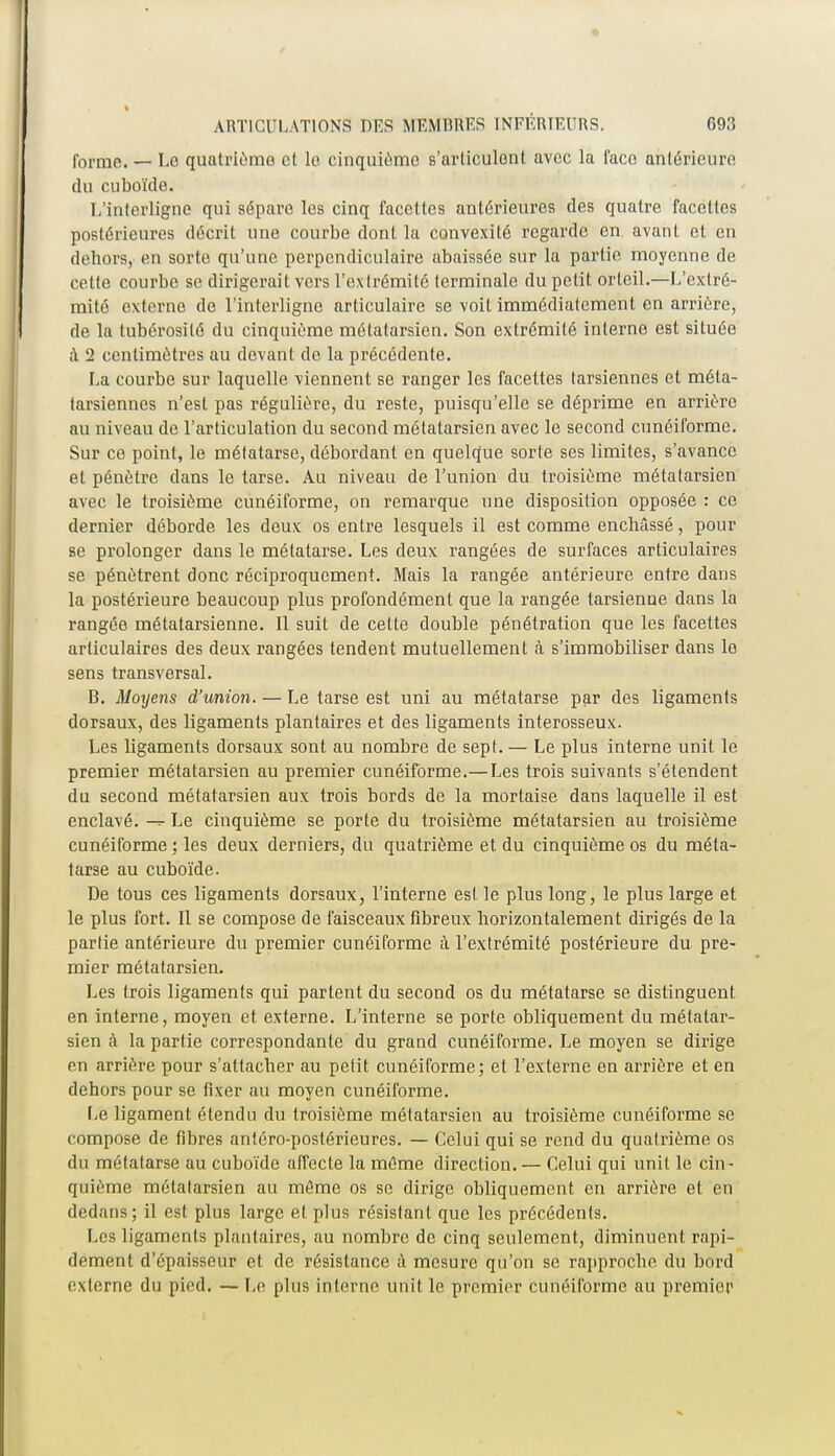 forme. — Le quatrième et le cinquième s'articulent avec la l'ace antérieure du cuboïde. L'interligne qui sépare les cinq facettes antérieures des quatre facettes postérieures décrit une courbe dont la convexité regarde en avant et en dehors, en sorte qu'une perpendiculaire abaissée sur la partie moyenne de cette courbe se dirigerait vers l'extrémité lerminale du petit orteil.—L'extré- mité externe de l'interligne articulaire se voit immédiatement en arrière, de la tubérosité du cinquième métatarsien. Son extrémité interne est située à 2 centimètres au devant de la précédente. La courbe sur laquelle viennent se ranger les facettes tarsiennes et méta- tarsiennes n'est pas régulière, du reste, puisqu'elle se déprime en arrière au niveau de l'articulation du second métatarsien avec le second cunéiforme. Sur ce point, le métatarse, débordant en quelque sorte ses limites, s'avance et pénètre dans le tarse. Au niveau de l'union du troisième métatarsien avec le troisième cunéiforme, on remarque une disposition opposée : ce dernier déborde les deux os entre lesquels il est comme enchâssé, pour se prolonger dans le métatarse. Les deux rangées de surfaces articulaires se pénètrent donc réciproquement. Mais la rangée antérieure entre dans la postérieure beaucoup plus profondément que la rangée tarsienne dans la rangée métatarsienne. Il suit de cette double pénétration que les facettes articulaires des deux rangées tendent mutuellement à s'immobiliser dans lo sens transversal. B. Moyens d'union. — Le tarse est uni au métatarse par des ligaments dorsaux, des ligaments plantaires et des ligaments interosseux. Les ligaments dorsaux sont au nombre de sept. — Le plus interne unit le premier métatarsien au premier cunéiforme.—Les trois suivants s'étendent du second métatarsien aux trois bords de la mortaise dans laquelle il est enclavé. -=• Le cinquième se porte du troisième métatarsien au troisième cunéiforme ; les deux derniers, du quatrième et du cinquième os du méta- tarse au cuboïde. De tous ces ligaments dorsaux, l'interne est le plus long, le plus large et le plus fort. Il se compose de faisceaux fibreux horizontalement dirigés de la partie antérieure du premier cunéiforme à l'extrémité postérieure du pre- mier métatarsien. Les trois ligaments qui partent du second os du métatarse se distinguent en interne, moyen et externe. L'interne se porte obliquement du métatar- sien à la partie correspondante du grand cunéiforme. Le moyen se dirige en arrière pour s'attacher au petit cunéiforme; et l'externe on arrière et en dehors pour se fixer au moyen cunéiforme. Le ligament étendu du troisième métatarsien au troisième cunéiforme se compose de fibres antéro-postérieures. — Celui qui se rend du quatrième os du métatarse au cuboïde affecte la même direction.— Celui qui unit le cin- quième métatarsien au môme os se dirige obliquement en arrière et en dedans; il est plus large et plus résistant que les précédents. Les ligaments plantaires, au nombre de cinq seulement, diminuent rapi- dement d'épaisseur et de résistance à mesure qu'on se rapproche du bord externe du pied. — Le plus interne unit, le premier cunéiforme au premier