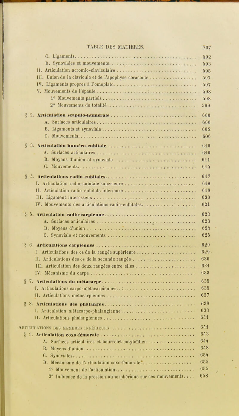 C. Ligaments 592 D. Synoviales et mouvements 593 IL Articulation acromio-claviculaire 595 III. Union de la clavicule et de l'apophyse coracoïde 597 IV. Ligaments propres à l'omoplate 597 V. Mouvements de l'épaule : 598 1° Mouvements partiels 598 2U Mouvements de totalité 599 § 2. Articulation scapulo-liumerale 600 A. Surfaces articulaires 600 B. Ligaments et synoviale 602 C. Mouvements 606 § 3. Articulation liuiuéro-cubitalc 610 A. Surfaces articulaires 610 B. Moyens d'union et synoviale 611 C. Mouvements 615 § 4. Articulations radio-cubitales 617 I. Articulation radio-cubitale supérieure 618 IL Articulation radio-cubitale inférieure 618 III. Ligament interosseux 620 IV. Mouvements des articulations radio-cubitales 621 § 5. Articulation radio-carpieune 623 A. Surfaces articulaires 623 B. Moyens d'union 624 C. Synoviale et mouvements 625 § 6. Articulations carpiennes 629 I. Articulations des os de la rangée supérieure 629 IL Articulations des os de la seconde rangée 630 III. Articulation des deux rangées entre elles 631 IV. Mécanisme du carpe 633 § 7. Articulations du métacarpe 635 I. Articulations carpo-métacarpiennes.. ; 635 II. Articulations métacarpiennes 637 § 8. Articulations des phalanges 638 I. Articulation métacarpo-phalangienne 638 II. Articulations phalangiennes 641 Articulations des membres inférieurs 041 § 1. Articulation coxo-fémoralc 643 A. Surfaces articulaires et bourrelet cotyloïdien 644 B. Moyens d'union 648 C. Synoviales 654 D. Mécanisme de l'articulation coxo-fémorale.* 655 1° Mouvement de l'articulation 655 2° Influence de la pression atmosphérique sur ces mouvements... . 658