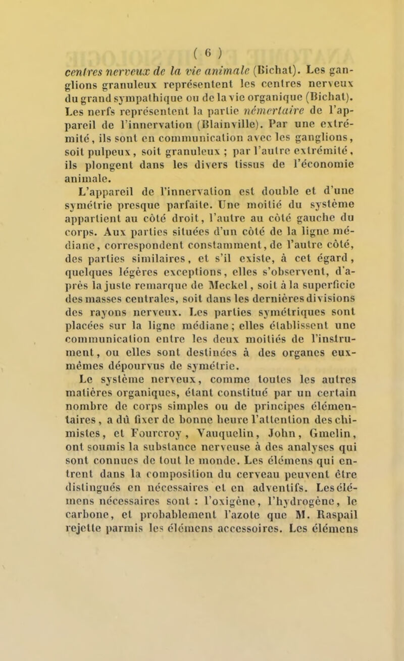 centres nerveux de la vie animale (lîichat). Les gan- glions granuleux représentent les centres nerveux du grand sympathique oti de la\ic organique (Bichal). Les nerfs représentent la partie némcrlaire de l'ap- pareil de l'innervation (Blainville). Par une extré- mité, ils sont en communication avec les ganglions, soit pulpeux, soit granuleux ; par l'autre extrémité, ils plongent dans les divers tissus de l'économie animale. L'appareil de l'innervation est double et d'une symétrie presque parfaite. Une moitié du système appartient au côté droit, l'autre au côté gauche du corps. Aux parties situées d'un côté de la ligne mé- diane, correspondent constamment, de l'autre côté, des parties similaires, et s'il existe, à cet égard, quelques légères exceptions, elles s'observent, d'a- près la juste remarque de Meckel, soit à la superficie des masses centrales, soit dans les dernières divisions des rayons nerveux. Les parties symétriques sont placées sur la ligne médiane; elles établissent une communication entre les deux moitiés de l'instru- ment, ou elles sont destinées à des organes eux- mêmes dépourvus de symétrie. Le système nerveux, comme toutes les autres matières organiques, étant constitué par un certain nombre de corps simples ou de principes élémen- taires, a dû fixer de bonne heure l'attention des chi- mistes, et Fourcroy , Vauquelin, John, Gmelin, ont soumis la substance nerveuse à des analyses qui sont connues de tout le monde. Les élémens qui en- trent dans la composition du cerveau peuvent être distingués en nécessaires et en advenlifs. Les élé- mens nécessaires sont : l'oxigène, l'hydrogène, le carbone, et probablement l'azote que M. Raspail rejette parmis les élémens accessoires. Les élémens