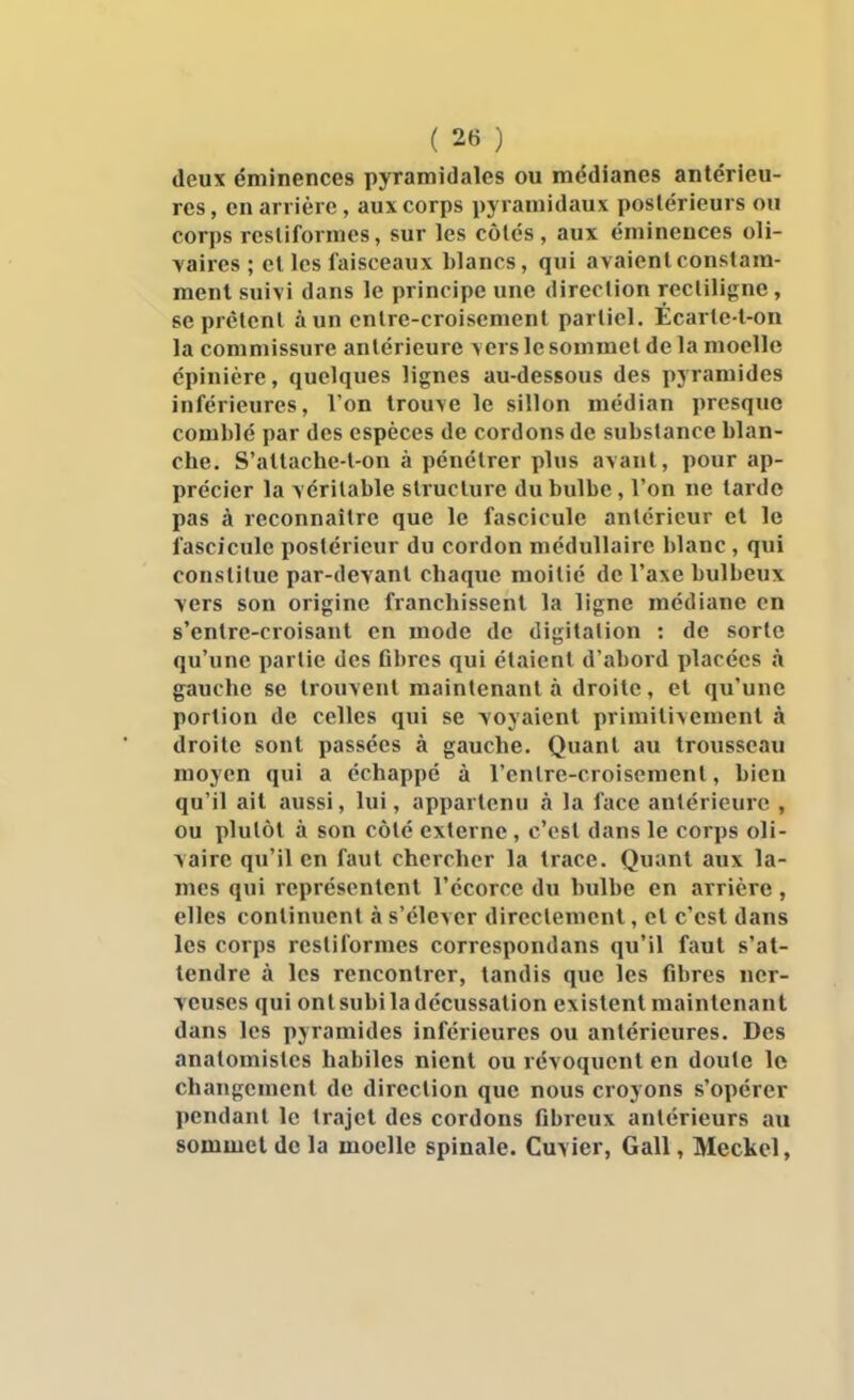 deux éminences pyramidales ou médianes antérieu- res , en arrière, aux corps pyramidaux postérieurs ou corps rcsliformos, sur les côtés, aux éminences oli- vaires ; et les faisceaux blancs, qui avaient constam- ment suivi dans le principe une direction recliligne, se prêtent à un entre-croisement partiel. Écarte-l-on la commissure antérieure vers le sommet de la moelle cpinière, quelques lignes au-dessous des pyramides inférieures, l'on trouve le sillon médian presque comblé par des espèces de cordons de substance blan- che. S'attache-t-on à pénétrer plus avant, pour ap- précier la véritable structure du bulbe, l'on ne tarde pas à reconnaître que le fascicule antérieur et le fascicule postérieur du cordon médullaire blanc , qui constitue par-devant chaque moitié de l'axe bulbeux vers son origine franchissent la ligne médiane en s'entre-croisant en mode de digitalion : de sorte qu'une partie des fibres qui étaient d'abord placées à gauche se trouvent maintenant à droite, et qu'une portion de celles qui se voyaient primitivement à droite sont passées à gauche. Quant au trousseau moyen qui a échappé à l'cnlre-croiscment, bien qu'il ait aussi, lui, appartenu à la face antérieure , ou plutôt à son côté externe, c'est dans le corps oli- \aire qu'il en faut chercher la trace. Quant aux la- mes qui représentent l'écorce du bulbe en arrière, elles continuent à s'élever directement, et c'est dans les corps restiformes correspondans qu'il faut s'at- tendre à les rencontrer, tandis que les fibres ncr- Tcuses qui ontsubiladécussation existent maintenant dans les pyramides inférieures ou antérieures. Des anatomistes habiles nient ou révoquent en doute le changement de direction que nous croyons s'opérer pendant le trajet des cordons fibreux antérieurs au sommet de la moelle spinale. Cuvier, Gall, Meckcl,