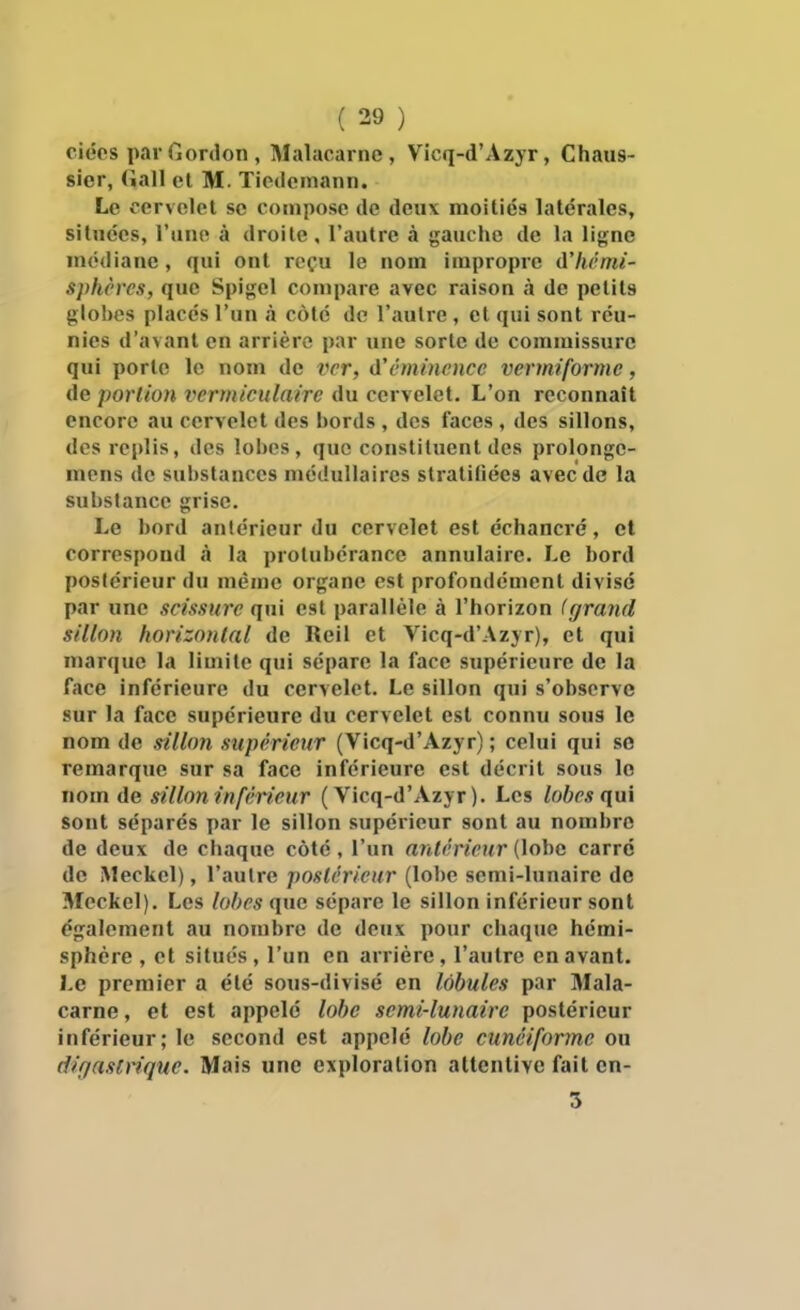 ciées par Gordon , Malacarne , Vicq-d'Azyr, Chaus- sier, (iall et M. Tietlemann. Le cervelet se compose de deux moitiés latérales, situées, l'uno à droite, l'autre à gauche de la ligne médiane, qui ont reçu le nom impropre d'hémi- S]>hères, que Spigel compare avec raison à de petits globes placés l'un à côté de l'autre , et qui sont réu- nies d'avant en arrière par une sorte de commissure qui porte le nom de ver, A'éminence vermiforme, de portion vcrmiculairc du cervelet. L'on reconnaît encore au cervelet des bords , des faces , des sillons, des replis, des lobes, que constituent des prolonge- mens de substances médullaires stratiliées avec de la substance grise. Le boni antérieur du cervelet est cchancré, et correspond à la protubérance annulaire. Le bord postérieur du même organe est profondément divise par une scissure qui est parallèle à l'horizon (grand sillon horizontal de Reil et Vicq-d'Azyr), et qui marque la limite qui sépare la face supérieure de la face inférieure du cervelet. Le sillon qui s'observe sur la face supérieure du cervelet est connu sous le nom de sillon supérieur (Vicq-d'Azyr) ; celui qui so remarque sur sa face inférieure est décrit sous le nom de sillon inférieur (Vicq-d'Azyr). Les lobes qui sont séparés par le sillon supérieur sont au nombre de deux de chaque côté, l'un antérieur {\ohG carré de Meckel), l'aulre postérieur (lobe semi-lunaire de Meckel). Les lobes que sépare le sillon inférieur sont également au nombre de deux pour chaque hémi- sphère , et situés , l'un en arrière , l'autre en avant. Le premier a été sous-divisé en lobules par Mala- carne , et est appelé lobe semi-lunaire postérieur inférieur; le second est appelé lobe cunéiforme ou digasirique. Mais une exploration attentive fait en- 5