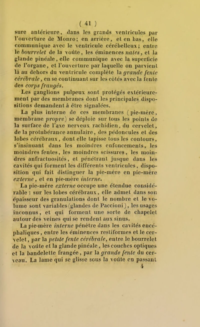 sure anléricnrc, dans les grands \enlrioules par rouverlure de Monro; en arriére, el en bas, elle communique a^ec le \entricule cérébelleux; enlre le bourrelet de la \oùte, les érainences nales, el la glande pinéale,elle communique &\ec la superficie de l'organe, et l'ouverlure par laquelle on par-vienl là au dehors du ventricule complète la grande feule cérébrale, en se continuant sur les côtés avec la l'ente des corps frangés. Les ganglions pulpeux sont protégés extérieure- ment par des membranes dont les principales dispo- sitions demandent à être signalées. La plus interne de ces membranes (pie-mère, membrane propre) se déploie sur tous les points de la surface de l'axe nerveux rachidien, du cervelet, de la protubérance annulaire, des pédoncules et des lobes cérébraux, dont elle tapisse tous les contours, s'insinuant dans les moindres enfoncements, les moindres fentes, les moindres scissures, les moin- dres anfractuosilés, et pénétrant jusque dans les cavités qui forment les différents ventricules, dispo- sition qui fait distinguer la pic-mère en pie-raére externe, et en pie-mère inlcrne. La pic-mère externe occupe une étendue considé- rable : sur les lobes cérébraux, elle admet dans son épaisseur des granulations dont le nombre et le vo- lume sont variables (glandes de Paccioni ), les usages inconnus, et qui forment une sorte de chapelet autour des veines qui se rendent aux sinus. La pie-mère interne pénétre dans les cavités encé- phaliques , entre les émincnces restiformes et le cer- velet, par la petite fente cérébrale, entre le bourrelet de la voûte et la glande pinéale, les couches optiques et la bandelette frangée, par la grande fente du cer- \cau. La lame qui se glisse sous la voûte en passant 4