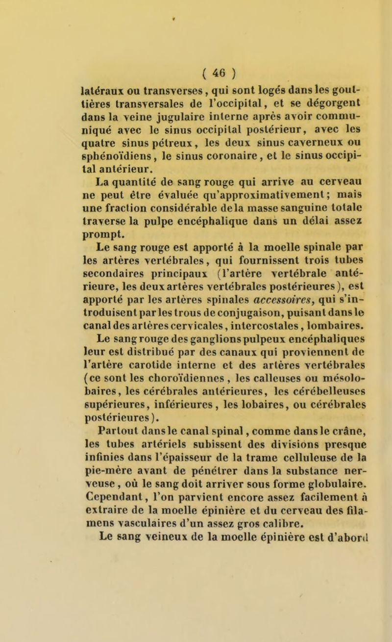 latéraux ou transverses, qui sont logés dans les gout- tières transversales de l'occipital, et se dégorgent dans la veine jugulaire interne après avoir commu- niqué avec le sinus occipital postérieur, avec les quatre sinus pétreux, les deux sinus caverneux ou sphénoïdiens, le sinus coronaire, et le sinus occipi- tal antérieur. La quantité de sang rouge qui arrive au cerveau ne peut être évaluée qu'approximativement ; mais une fraction considérable delà masse sanguine totale traverse la pulpe encéphalique dans un délai assez prompt. Le sang rouge est apporté à la moelle spinale par les artères vertébrales, qui fournissent trois tubes secondaires principaux (l'artère vertébrale anté- rieure, les deux artères vertébrales postérieures), est apporté par les artères spinales accessoires, qui s'in- troduisent parles trous de conjugaison, puisant dans le canal des artères cervicales, intercostales, lombaires. Le sang rouge des ganglions pulpeux encéphaliques leur est distribué par des canaux qui proviennent de l'artère carotide interne et des artères vertébrales (ce sont les choroïdiennes , les calleuses ou mésolo- baires, les cérébmles antérieures, les cérébelleuses supérieures, inférieures, les lobaires, ou cérébrales postérieures). Partout dans le canal spinal, comme dans le crâne, les tubes artériels subissent des divisions presque infinies dans l'épaisseur de la trame celluleuse de la pie-mère avant de pénétrer dans la substance ner- veuse , où le sang doit arriver sous forme globulaire. Cependant, l'on parvient encore assez facilement n extraire de la moelle épinière et du cerveau des fila- mens vasculaires d'un assez gros calibre. Le sang veineux de la moelle épinière est d'abord