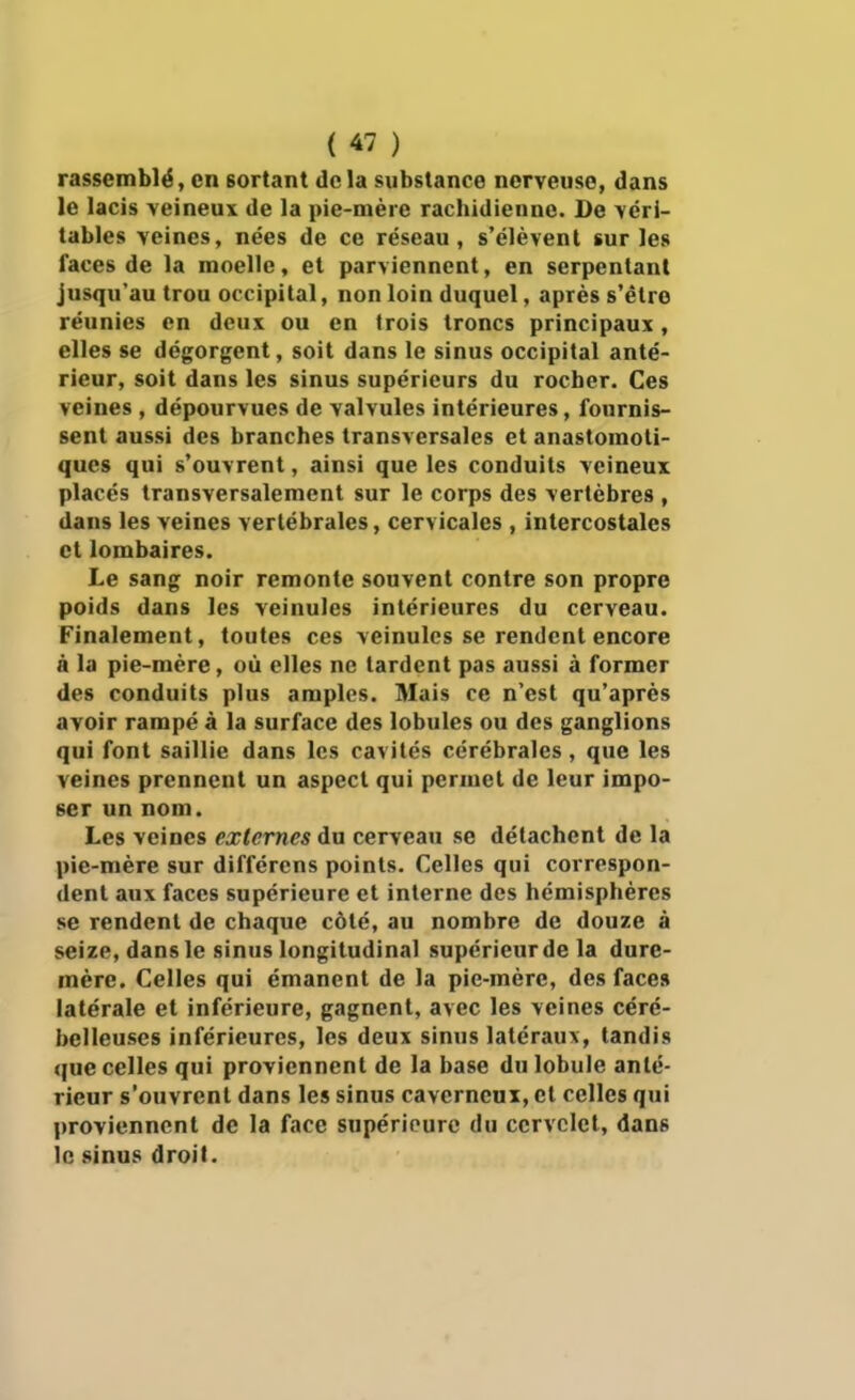 rassemblé, en sortant delà substance nerveuse, dans le lacis veineux de la pie-mère rachidienne. De véri- tables veines, nées de ce réseau, s'élèvent sur les faces de la moelle, et parviennent, en serpentant Jusqu'au trou occipital, non loin duquel, après s'être réunies en deux ou en trois troncs principaux, elles se dégorgent, soit dans le sinus occipital anté- rieur, soit dans les sinus supérieurs du rocher. Ces veines , dépourvues de valvules intérieures, fournis- sent aussi des branches transversales et anastomoti- ques qui s'ouvrent, ainsi que les conduits veineux placés transversalement sur le corps des vertèbres , dans les veines vertébrales, cervicales , intercostales et lombaires. Le sang noir remonte souvent contre son propre poids dans les veinules intérieures du cerveau. Finalement, toutes ces veinules se rendent encore à la pie-mère, où elles ne tardent pas aussi à former des conduits plus amples. Mais ce n'est qu'après avoir rampé à la surface des lobules ou des ganglions qui font saillie dans les cavités cérébrales, que les veines prennent un aspect qui permet de leur impo- ser un nom. Les veines externes du cerveau se détachent de la pie-mère sur différens points. Celles qui correspon- dent aux faces supérieure et interne des hémisphères se rendent de chaque côté, au nombre de douze à seize, dans le sinus longitudinal supéricurde la dure- mère. Celles qui émanent de la pie-mère, des faces latérale et inférieure, gagnent, avec les veines céré- belleuses inférieures, les deux sinus latéraux, tandis que celles qui proviennent de la base du lobule anté- rieur s'ouvrent dans les sinus caverneux, et celles qui proviennent de la face supérieure du cervelet, dans le sinus droit.