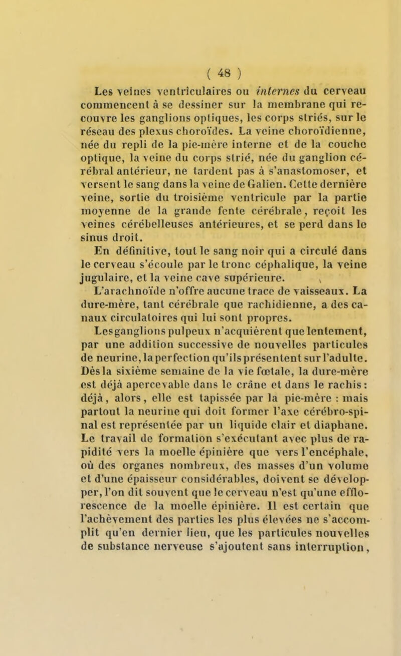 Les veines vontriculaires ou internes du cerveau commencent à se dessiner sur la membrane qui re- couvre les ganglions optiques, les corps striés, sur le réseau des plexus choroïdes. La veine choroïdienne, née du repli de la pie-mère interne et de la couche optique, la veine du corps strié, née du ganglion cé- rébral antérieur, ne tardent pas à s'anastomoser, et versent le sang dans la veine de Galien. Cette dernière veine, sortie du troisième ventricule par la partie moyenne de la grande fente cérébrale, reçoit les veines cérébelleuses antérieures, et se perd dans le sinus droit. En définitive, tout le sang noir qui a circulé dans le cerveau s'écoule par le tronc céphalique, la veine jugulaire, et la veine cave supérieure. , L'arachnoïde n'offre aucune trace de vaisseaux. La dure-mère, tant cérébrale que rachidienne, a des ca- naux circulatoires qui lui sont propres. Lcsganglioiis pulpeux n'acquièrent que lentement, par une addition successive de nouvelles particules de neurine, la perfection qu'ils présentent sur l'adulte. Dès la sixième semaine de la vie fœtale, la dure-mère est déjà apercevablc dans le crâne et dans le rachis: déjà, alors, elle est tapissée par la pie-mère : mais partout la neurine qui doit former l'axe cérébro-spi- nal est représentée par un liquide clair et diaphane. Le travail de formation s'exécutant avec plus de ra- pidité vers la moelle épinière que vers l'encéphale, où des organes nombreux, des masses d'un volume et d'une épaisseur considérables, doivent se dévelop- per, l'on dit souvent que le cerveau n'est qu'une efllo- rescence de la moelle épinière. 11 est certain que l'achèvement des parties les plus élevées ne s'accom- plit qu'en dernier lieu, que les particules nouvelles de substance nerveuse s'ajoutent sans interruption,