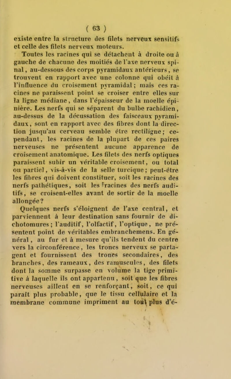 existe entre la strnctiire des filets nerveux scnsitifs et celle des filets nerveux moteurs. Toutes les rarines qui se détachent à droite ou à gauche de chacune des moitiés de l'axe nerveux spi- nal , au-dessous des corps pyramidaux antérieurs, se trouvent en rapport avec une colonne qui obéit à l'induence du croisement pyramidal ; mais ces ra- cines ne paraissent point se croiser entre elles sur la ligne médiane, dans l'épaisseur de la moelle épi- nière. Les nerfs qui se séparent du bulbe rachidien, au-dessus de la décussation des faisceaux pyrami- daux, sont en rapport avec des fibres dont la direc- tion jusqu'au cerveau semble olre rectiligne; ce- pendant, les racines de la plupart de ces paires nerveuses ne présentent aucune apparence de croisement anatomique. Les filets des nerfs optiques paraissent subir un véritable croisement, ou total ou partiel, vis-à-vis de la selle turcique; peut-être les fibres qui doivent constituer, soit les racines des nerfs pathétiques, soit les ^racines des nerfs audi- tifs, se croisent-elles avant de sortir de la moelle allongée? Quelques nerfs s'éloignent de l'axe central, et parviennent à leur destination sans fournir de di- chotomures ; l'auditif, l'olfactif, l'optique, ne pré- sentent point de véritables embranchemens. En gé- néral , au fur et à mesure qu'ils tendent du centre vers la circonférence, les troncs nerveux se parta- gent et fournissent des troncs secondaires, des branches, des rameaux, des ramusculi^s, des filets dont la somme surpasse en volume la tige primi- tive à laquelle ils ont appartenu , soit que ies fibres nerveuses aillent en se renforçant, soit, ce qui parait plus probable, que le tissu cellulaire et la membrane commune impriment au lou\ plus d'c-