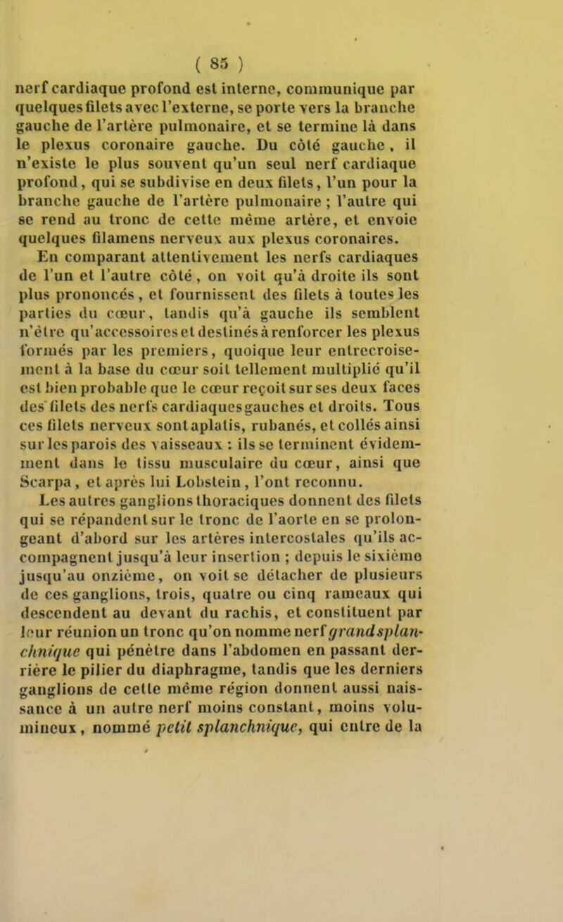 nerf cardiaque profond est interne, communique par quelques filets avec l'externe, se porte vers la branche gauche de l'artère pulmonaire, et se termine là dans le plexus coronaire gauche. Du côté gauche. il n'existe le plus souvent qu'un seul nerf cardiaque profond, qui se subdivise en deux filets, l'un pour la branche gauche de l'artère pulmonaire ; Vautre qui se rend au tronc de cette même artère, et envoie quelques filamens nerveux aux plexus coronaires. En comparant attentivement les nerfs cardiaques de l'un et l'autre côté, on voit qu'à droite ils sont plus prononcés , et fournissent des filets à toutes les parties du cœur, tandis qu'à gauche ils semblent n'clrc qu'accessoires et destinés à renforcer les plexus formés par les premiers, quoique leur entrecroise- mont à la base du cœur soit tellement multiplié qu'il est bien probable que le cœur reçoit sur ses deux faces des filets des nerfs cardiaqucsgauches et droits. Tous CCS filets nerveux sont aplatis, rubanés, et collés ainsi sur les parois des vaisseaux: ils se terminent évidem- ment dans lo tissu musculaire du cœur, ainsi que Scarpa , et après lui Lobslein, l'ont reconnu. Les autres ganglions Ihoraciqucs donnent des filets qui se répandent sur le tronc de l'aorte en se prolon- geant d'abord sur les artères intercostales qu'ils ac- compagnent jusqu'à leur insertion ; depuis le sixième jusqu'au onzième, on voit se détacher de plusieurs de ces ganglions, trois, quatre ou cinq rameaux qui descendent au devant du rachis, et constituent par lf*ur réunion un tronc qu'on nomme nerl'grandsplan- cknique qui pénètre dans l'abdomen en passant der- rière le pilier du diaphragme, tandis que les derniers ganglions de celle même région donnent aussi nais- sance à un autre nerf moins constant, moins volu- mineux , nommé pclil splanchnique, qui cuire de la