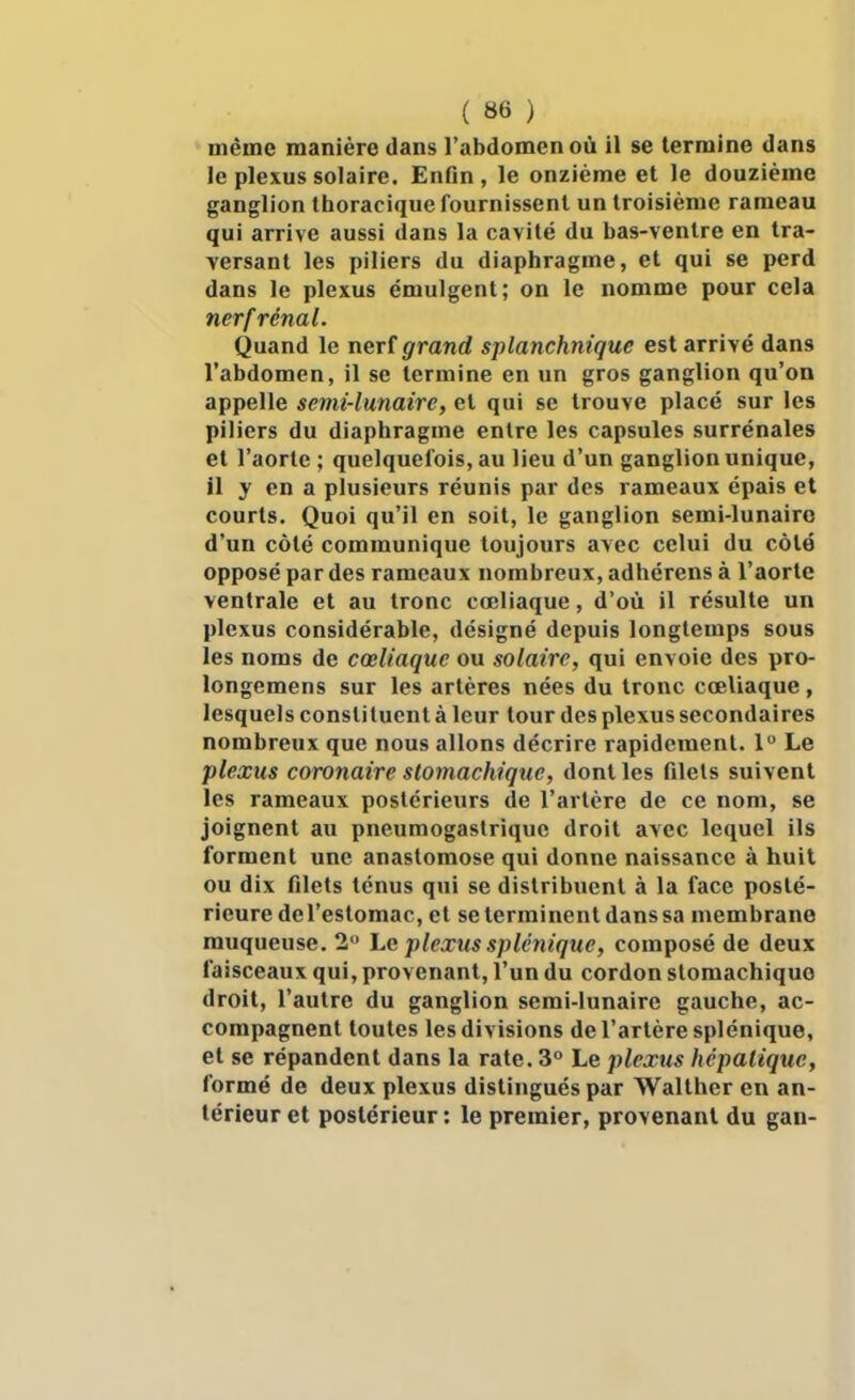 même manière dans l'abdomen où il se termine dans le plexus solaire. Enfin , le onzième et le douzième ganglion thoracique fournissent un troisième rameau qui arrive aussi dans la cavité du bas-ventre en tra- versant les piliers du diaphragme, et qui se perd dans le plexus émulgent; on le nomme pour cela nerfrénal. Quand le nerf grand splanchnique est arrivé dans l'abdomen, il se termine en un gros ganglion qu'on appelle semi-lunaire, et qui se trouve placé sur les piliers du diaphragme entre les capsules surrénales et l'aorte; quelquefois, au lieu d'un ganglion unique, il y en a plusieurs réunis par des rameaux épais et courts. Quoi qu'il en soit, le ganglion semi-lunairo d'un côté communique toujours avec celui du côté opposé par des rameaux nombreux, adhérens à l'aorte ventrale et au tronc cœliaque, d'où il résulte un plexus considérable, désigné depuis longtemps sous les noms de cœliaque ou solaire, qui envoie des pro- longemens sur les artères nées du tronc cœliaque, lesquels constituent à leur tour des plexus secondaires nombreux que nous allons décrire rapidement. 1 Le plexus coronaire stomachique, dont les filets suivent les rameaux postérieurs de l'artère de ce nom, se joignent au pneumogastrique droit avec lequel ils forment une anastomose qui donne naissance à huit ou dix filets ténus qui se distribuent à la face posté- rieure de l'estomac, et se terminent dans sa membrane muqueuse. 2'^ hc pleœus splénique, composé de deux faisceaux qui, provenant, l'un du cordon stomachique droit, l'autre du ganglion semi-lunaire gauche, ac- compagnent toutes les divisions de l'artère splénique, et se répandent dans la rate. 3 Le plexus hépatique, formé de deux plexus distingués par Walther en an- térieur et postérieur : le premier, provenant du gan-