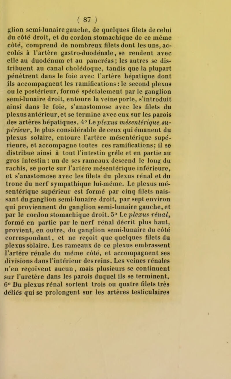 glion semi-lunaire gauche, de quelques filets de celui du côté droit, et du cordon stomachique de ce même côté, comprend de nombreux (ilets dont les uns, ac- colés à l'artère gaslro-duodénale, se rendent avec elle au duodénum et au pancréas ; les autres se dis- tribuent au canal cholédoque, tandis que la plupart pénètrent dans le foie avec l'artère hépatique dont ils accompagnent les ramifications : le second plexus ou le postérieur, formé spécialement par le ganglion semi-lunaire droit, entoure la veine porte, s'introduit ainsi dans le foie, s'anastomose avec les filets du plexus antérieur, et se termine avec eux sur les parois des artères hépatiques. 4 Le plexus mésentérique su- périeur, le plus considérable de ceux qui émanent du plexus solaire, entoure l'artère mésentérique supé- rieure, et accompagne toutes ces ramifications; il se distribue ainsi à tout l'intestin grêle et en partie au gros intestin : un de ses rameaux descend le long du rachis, se porte sur l'artère mésentérique inférieure, et s'anastomose avec les filets du plexus rénal et du tronc du nerf sympathique lui-même. Le plexus mé- sentérique supérieur est formé par cinq filets nais- sant du ganglion semi-lunaire droit, par sept environ qui proviennent du ganglion semi-lunaire gauche, et par le cordon stomachique droit. 5° Le plexus rénal, formé en partie par le nerf rénal décrit plus haut, provient, en outre, du ganglion semi-lunaire du côté correspondant, et ne reçoit que quelques filets du plexus solaire. Les rameaux de ce plexus embrassent l'artère rénale du même côté, et accompagnent ses divisions dans l'intérieur des reins. Les veines rénales n'en reçoivent aucun, mais plusieurs se continuent sur l'uretère dans les parois duquel ils se terminent. 6° Du plexus rénal sortent trois ou quatre filets très déliés qui se prolongent sur les artères testiculaires