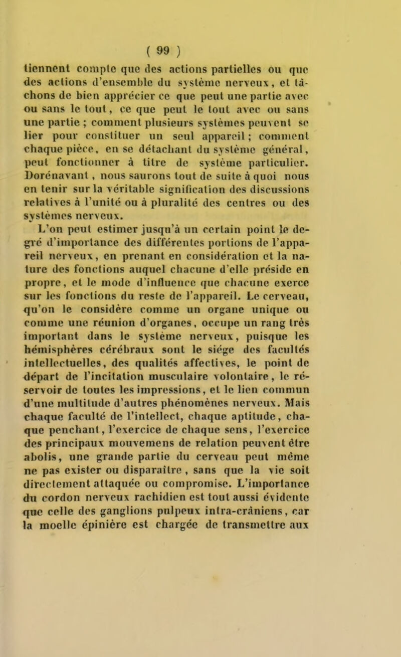 tiennent compte que îles actions partielles ou que des actions d'eascmi)lc du syslènio nerveux, et lâ- chons de bien apprécier ce que peut une partie avec ou sans le tout, ce que peut le tout avec ou sans une partie ; comment plusieurs systèmes peuvent se lier pour constituer un seul appareil ; connnonl chaque pièce, en se détachant du syslènïc général, peut fonctionner à titre de système particulier. Dorénavant , nous saurons tout de suite à quoi nous en tenir sur la véritable signification des discussions relatives à l'unité ou à pluralité des centres ou des systèmes nerveux. L'on peut estimer jusqu'à un certain point le de- gîé d'importance des différentes portions de l'appa- reil nerveux, en prenant en considération et la na- ture des fonctions auquel chacune d'elle préside en propre, et le mode d'influence que chacune exerce sur les fonctions du reste de l'appareil. Le cerveau, qu'on le considère comme un organe unique ou comme une réunion d'organes, occupe un rang très important dans le système nerveux, puisque les hémisphères cérébraux sont le siège des facultés intellectuelles, des qualités affectives, le point de départ de l'incitation musculaire volontaire, le ré- servoir de toutes les impressions, et le lien commun d'une multitude d'autres phénomènes nerveux. Mais chaque faculté de l'intellect, chaque aptitude, cha- que penchant, l'exercice de chaque sens, l'exercice des principaux mouvemens de relation peuvent cire abolis, une grande partie du cerveau peut même ne pas exister ou disparaître , sans que la vie soit directement attaquée ou compromise. L'importance du cordon nerveux rachidien est tout aussi évidente qnc celle des ganglions pulpeux inlra-cràniens, car la moelle épinièrc est chargée de transmettre aux