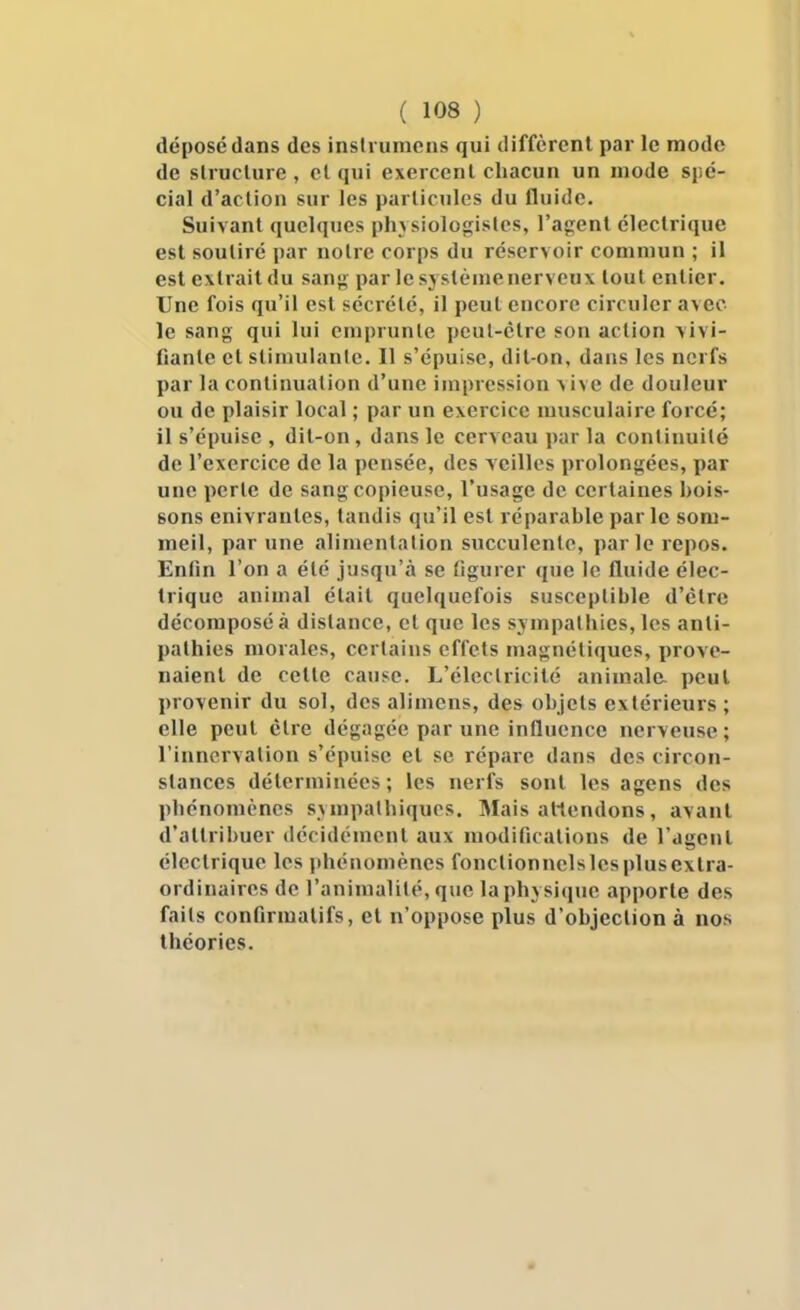 déposé dans des inslrumens qui diffèrent par le mode de slruclure , cl qui exercent chacun un mode spé- cial d'action sur les particules du fluide. Suivant quelques plnsiologistes, l'agent électrique est soutiré par notre corps du réservoir commun ; il est extrait du sang par le syslèmenerveux tout entier. Une fois qu'il est sécrété, il peut encore circuler avec le sang qui lui emprunte peut-être son action vivi- fiante et stimulante. 11 s'épuise, dit-on, dans les nerfs par la continuation d'une impression vive de douleur ou de plaisir local ; par un exercice musculaire forcé; il s'épuise , dit-on , dans le cerveau par la continuité de l'exercice de la pensée, des veilles prolongées, par une perle de sang copieuse, l'usage de certaines bois- sons enivrantes, tandis qu'il est réparable parle som- meil, par une alimentation succulente, parle repos. Enfin l'on a été jusqu'à se figurer que le fluide élec- trique animal était quelquefois susceptible d'clrc décomposé à dislance, et que les sympathies, les anti- pathies morales, certains effets magnétiques, prove- naient de cette cause. L'électricité animale, peut provenir du sol, des alimcns, des objets extérieurs ; elle peut élre dégagée par une influence nerveuse; l'innervation s'épuise et se répare dans des circon- stances déterminées; les nerfs sont les agens des phénomènes sympathiques. Mais amendons, avant d'attribuer décidément aux modifications de l'agent électrique les phénomènes fonclionnelslcsplusextra- ordinaires de l'animalité, que la physique apporte des faits confirmatifs, et n'oppose plus d'objection à nos théories.