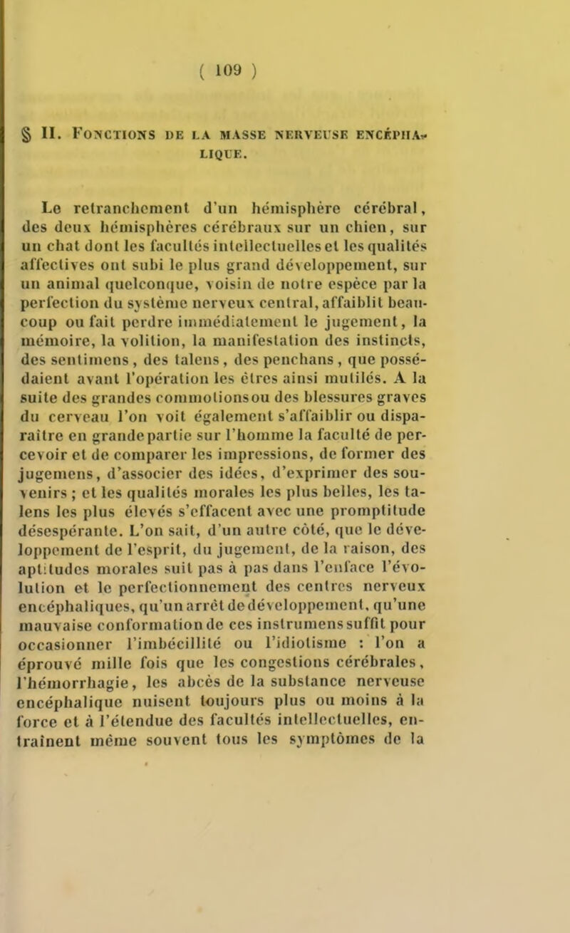 § II. Fonctions de la masse nerveuse encéphAi^ LIQLE. Le relranchcraenl d'un hémisphère cérébral, des deux hémisphères cérébraux sur un chien, sur un chat dont les facultés inlelleclucllesel les qualités alïeclives ont subi le plus grand développement, sur un animal quelconque, voisin de noire espèce parla perfection du système nerveux central, affaiblit beau- coup ou fait perdre iinmédialemcnt le jugement, la mémoire, la volition, la manifestation des instincts, des senti mens , des talens, des penchans , que possé- daient avant l'opération les cires ainsi mutilés. A la suite des grandes commolionsou des blessures graves du cerveau l'on voit également s'affaiblir ou dispa- raître en grande partie sur l'homme la faculté de per- cevoir et de comparer les impressions, de former des jugemens, d'associer des idées, d'exprimer des sou- venirs ; et les qualités morales les plus belles, les ta- lens les plus élevés s'effacent avec une promptitude désespérante. L'on sait, d'un autre côté, que le déve- loppement de l'esprit, du jugement, de la raison, des aptitudes morales suit pas à pas dans l'eiiface l'évo- lution et le pcrfeclionnement des centres nerveux encéphaliques, qu'un arrêt dedéveloppemcnt, qu'une mauvaise conformation de ces instrumens suffit pour occasionner l'imbécillité ou l'idiotisme : l'on a éprouvé mille fois que les congestions cérébrales, l'hcmorrhagie, les abcès de la substance nerveuse encéphalique nuisent toujours plus ou moins à la force et à l'étendue des facultés intellectuelles, en- traînent même souvent tous les symptômes de la