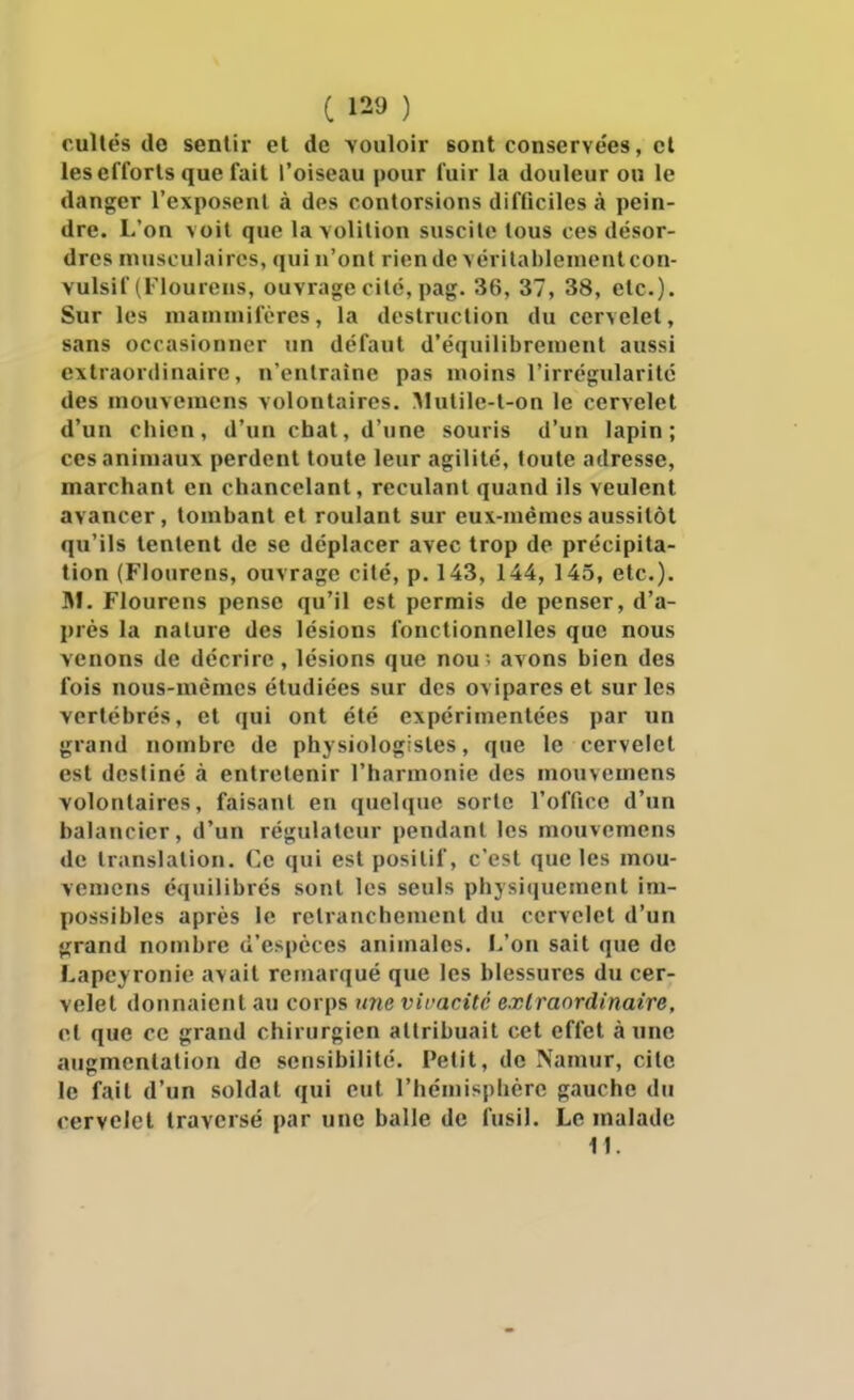 cullés de sentir el de vouloir sont conservées, cl les efforts que fait l'oiseau pour fuir la douleur ou le danger l'exposent à des contorsions difficiles à pein- dre. L'on voit que la\olilion suscite tous ces désor- dres musculaires, qui n'ont rien de vérilablenientcon- vulsif (Flourens, ouvrage cité, pag. 36, 37, 38, etc.). Sur les mammifères, la destruction du cervelet, sans occasionner un défaut d'équilibrement aussi extraordinaire, n'entraîne pas moins l'irrégularité des mouveracns volontaires. ^lutile-t-on le cervelet d'un chien, d'un chat, d'une souris d'un lapin; CCS animaux perdent toute leur agilité, toute adresse, marchant en chancelant, reculant quand ils veulent avancer, tombant et roulant sur eux-mêmes aussitôt qu'ils tentent de se déplacer avec trop de précipita- tion (Flourens, ouvrage cité, p. 143, 144, 145, etc.). SI. Flourens pense qu'il est permis de penser, d'a- près la nature des lésions fonctionnelles que nous venons de décrire, lésions que nou . avons bien des fois nous-mêmes étudiées sur des ovipares et sur les vertébrés, et qui ont été expérimentées par un grand nombre de physiologistes, que le cervelet est destiné à entretenir l'harmonie des mouvemens volontaires, faisant en (juelque sorte l'office d'un balancier, d'un régulateur pendant les mouvemens de translation. Ce qui est positif, c'est que les mou- vemens équilibrés sont les seuls phj si(jucment im- possibles après le retranchement du cervelet d'un grand nombre d'espèces animales. L'on sait que de Lapey ronie avait remarqué que les blessures du cer- velet donnaient au corps une vivacité extraordinaire, el que ce grand chirurgien attribuait cet effet à une augmentation de sensibilité. Petit, de Naniur, cite le fait d'un soldat qui eut l'hémisphère gauche du cervelet traversé par une balle de fusil. Le malade II.