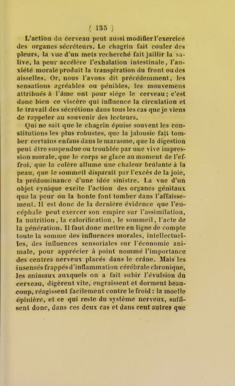 L'action du cerveau peut aussi modifier l'exercicft des organes sccréleuis. Le chagrin lait couler des pleurs, la vue d'un mets recherché fait jaillir la sa- live, la peur accélère l'exhalation intestinale, l'an- xiété morale produit la transpiration du Iront ou des aisselles. Or, nous l'avons dit précédeiuuient, les sensations agréables ou pénibles, les mouvemens attribués à l'âme ont pour siège le cerveau; c'est donc bien ce viscère qui influence la circulation et le travail des sécrétions dans tous les cas que je viens de rappeler au souvenir des lecteurs. Qui ne sait que le chagrin épuise souvent les con- stitutions les plus robustes, que la jalousie fait tom- ber certains enfans dans le marasme, que la digestion peut èlre suspendue ou troublée par une vive impres- sion morale, que le corps se glace au moment de l'ef- froi, que la colère allume une chaleur brùlanle à la peau, «jue le sommeil disparait par l'excès de la joie, la prédominance d'une idée sinistre. La vue d'un objet c>nique excite l'action des organes génitaux que la peur ou la honte font tomber dans l'affaisse- ment. Il est donc de la dernière évidence que l'en- céphale peut exercer son empire sur l'assimilation, la nutrition , la calorification , le sommeil, l'acte do la génération. Il faut donc mettre en ligne de compte toute la somme des influences morales, intellectuel- les, des influences sensoriales sur l'économie ani- male, pour apprécier à point nommé l'imporlanco des centres nerveux placés dans le crâne. Mais les insensés frappés d'inflammation cérébrale chronique, les animaux auxquels on a fait subir l'évulsion du cerveau, digèrent vite, engraissent et dorment beau- coup, réagissent facilement contre le froid : la moelle épinière, et ce qui reste du svstème nerveux, sulfi- senl donc, dans ces deux cas cl dans cent autres que