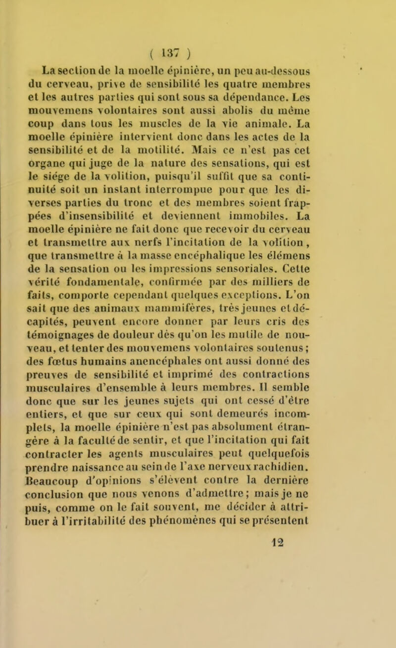 La section de la moelle épinièrc, un peu au-dessous du cerveau, pri\e de scnsibililé les quatre membres et les autres parties qui sont sous sa dépendance. Les mouvemcns volontaires sont aussi abolis du même coup dans tous les muscles de la vie animale. La moelle épinière intervient donc dans les actes de la sensibilité et de la motilité. Mais ce n'est pas cet organe qui juge de la nature des sensations, qui est le siège de la volition, puisqu'il suilit que sa conti- nuité soit un instant interrompue pour que les di- verses parties du tronc et des membres soient frap- pées d'insensibilité et doiennent immobiles. La moelle épinière ne fait donc que recevoir du cerceau et transmettre aux nerfs l'incitation de la volition, que transmettre à la masse encéphalique les élémens de la sensation ou les impressions sensoriales. Cette vérité fondamentale, confirmée par des milliers de faits, comporte cependant quelques exceptions. L'on sait que des animaux mammifères, très jeunes etdé- capités, peuvent encore donner par leurs cris des témoignages de douleur dès qu'on les mutile de nou- veau, et tenter des niouvemens volontaires soutenus ; des fœtus humains anencéphales ont aussi donné des preuves de sensibilité et imprimé des contractions musculaires d'ensemble à leurs membres. Il semble donc que sur les jeunes sujets qui ont cessé d'être entiers, et que sur ceux qui sont demeurés incom- plets, la moelle épinière n'est pas absolument étran- gère à la faculté de sentir, et que l'incitation qui fait contracter les agents musculaires peut quelquefois prendre naissance au scinde l'axe nerveux rachidien. Beaucoup d'opinions s'élèvent contre la dernière conclusion que ïious venons d'admettre; mais je ne puis, comme on le fait souvent, me décider à attri- buer à l'irritabilité des phénomènes qui se présentent 12