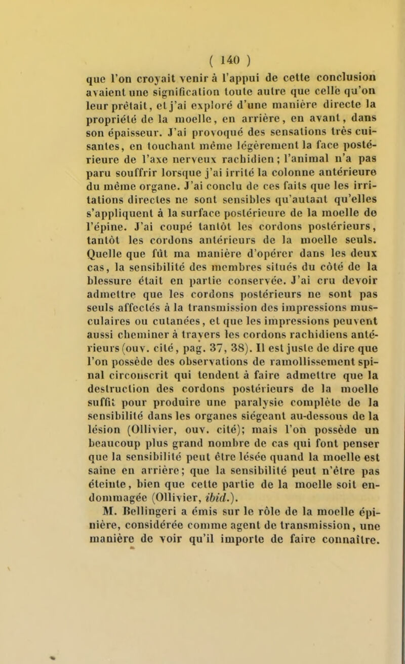 que l'on croyait venir à l'appui de cette conclusion avaient une signification toute autre que celle qu'on leurprtMail, cl j'ai exploré d'une manière directe la propriété de la moelle, en arrière, en avant, dans son épaisseur. J'ai provoqué des sensations très cui- santes, en touchant même légèrement la face posté- rieure de l'axe nerveux rachidicn ; l'animal n'a pas paru souffrir lorsque j'ai irrité la colonne antérieure du même organe. J'ai conclu de ces faits que les irri- tations directes ne sont sensibles qu'autant qu'elles s'appliquent à la surface postérieure de la moelle de l'épine. J'ai coupé tantôt les cordons postérieurs, tantôt les cordons antérieurs de la moelle seuls. Quelle que fût ma manière d'opérer dans les deux cas, la sensibilité des membres situés du côté de la blessure était en partie conservée. J'ai cru devoir admettre que les cordons postérieurs ne sont pas seuls affectés à la transmission des impressions mus- culaires ou cutanées, et que les impressions peuvent aussi cheminer à travers les cordons rachidiens anté- rieurs (ouv. cité, pag. 37, 38). Il est juste de dire que l'on possède des observations de ramollissement spi- nal circonscrit qui tendent à faire admettre que la destruction des cordons postérieurs de la moelle suffit pour produire une paralysie complète de la sensibilité dans les organes siégeant au-dessous de la lésion (Ollivier, ouv. cité); mais l'on possède un beaucoup plus grand nombre de cas qui font penser que la sensibilité peut être lésée quand la moelle est saine en arriére; que la sensibilité peut n'être pas éteinte, bien que celle partie de la moelle soit en- dommagée (Ollivier, ibid.). M. Bellingeri a émis sur le rôle de la moelle épi- nière, considérée comme agent de transmission, une manière de voir qu'il importe de faire connaître.