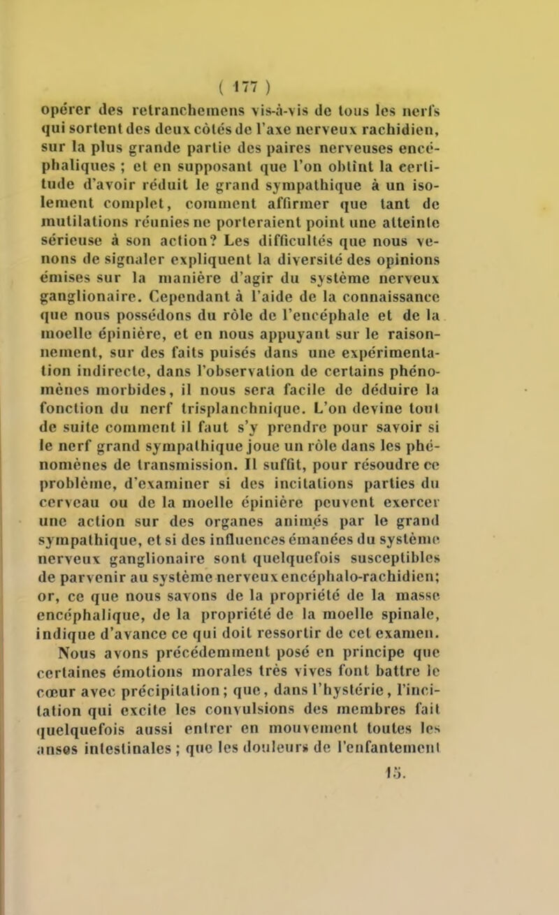 ( ) opérer des relrancheinens vis-à-vis de tous les ncrls qui sortent des deux côtés de l'axe nerveux racbidien, sur la plus grande partie des paires nerveuses encé- phaliques ; et en supposant que l'on ol)tînt la certi- tude d'avoir réduit le grand sympathique à un iso- lement complet, comment affirmer que tant de mutilations réunies ne porteraient point une atteinte sérieuse à son action? Les difficultés que nous ve- nons de signaler expliquent la diversité des opinions émises sur la manière d'agir du système nerveux ganglionaire. Cependant à l'aide de la connaissance que nous possédons du rôle de l'encéphale et de la moelle épinière, et en nous appuyant sur le raison- nement, sur des faits puisés dans une expérimenta- tion indirecte, dans l'observation de certains phéno- mènes morbides, il nous sera facile de déduire la fonction du nerf trisplanchnique. L'on devine tout de suite comment il faut s'y prendre pour savoir si le nerf grand sympathique joue un rôle dans les phé- nomènes de transmission. Il suffit, pour résoudre ce problème, d'examiner si des incitations parties du cerveau ou de la moelle épinière peuvent exercer une action sur des organes animés par le grand sympathique, et si des influences émanées du système nerveux ganglionaire sont quelquefois susceptibles de parvenir au système nerveux encéphalo-rachidien; or, ce que nous savons de la propriété de la masse encéphalique, de la propriété de la moelle spinale, indique d'avance ce qui doit ressortir de cet examen. Nous avons précédemment posé en principe que certaines émotions morales très vives font battre le cœur avec précipitation; que, dans l'hystérie, l'inci- tation qui excite les convulsions des membres fait (juelquefois aussi entrer en mouvement toutes les ansos intestinales ; que les douleur» de l'cufantenicul