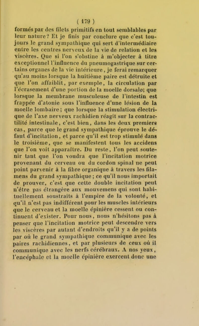 formés par des (ilcls primitifs en tout semblables par leur nature ? Et je finis par conclure que c'est tou- jours le grand sympathique qui sert d'intermédiaire entre les centres ner>oux de la vie de relation et les viscères. Que si l'on s'obstine à m'objecter à titre exceptionnel l'influence du pneumogastrique sur cer- tains organes de la \ie intérieure, je ferai remarquer qu'au moins lorsque la huitième paire est détruite et que l'on affaiblit, par exemple, la circulation par l'écrasement d'une portion de la moelle dorsale; que lorsque la membrane musculeuse de l'intestin est frappée d'atonie sous l'influence d'une lésion de la moelle lombaire; que lorsque la stimulation électri- que de l'axe nerveux rachidien réagit sur la contrac- tllité intestinale, c'est bien, dans les deux premiers cas, parce que le grand sympathique éprouve le dé- faut d'incitation, et parce qu'il est trop stimulé dans le troisième, que se manifestent tous les accidens que l'on voit apparaître. Du reste, l'on peut soute- nir tant que l'on voudra que l'incitation motrice provenant du cerveau ou du cordon spinal ne peut point parvenir à la fibre organique à travers les fila- mens du grand sympathique ; ce qu'il nous importait de prouver, c'est que cette double incitation peut n'être pas étrangère aux mouvemens qui sont habi- tuellement soustraits à l'empire de la volonté, et qu'il n'est pas indifférent pour les muscles intérieurs que le cerveau et la moelle épinière cessent ou con- tinuent d'exister. Pour nous, nous n'hésitons pas à penser que l'incitation motrice peut descendre vers les viscères par autant d'endroits qu'il y a de points par où le grand sympathique communique avec les paires rachidiennes, et par plusieurs de ceux où il communique avec les nerfs cérébraux. A nos yeux, l'encéphale et la moelle cpiuière exercent donc une