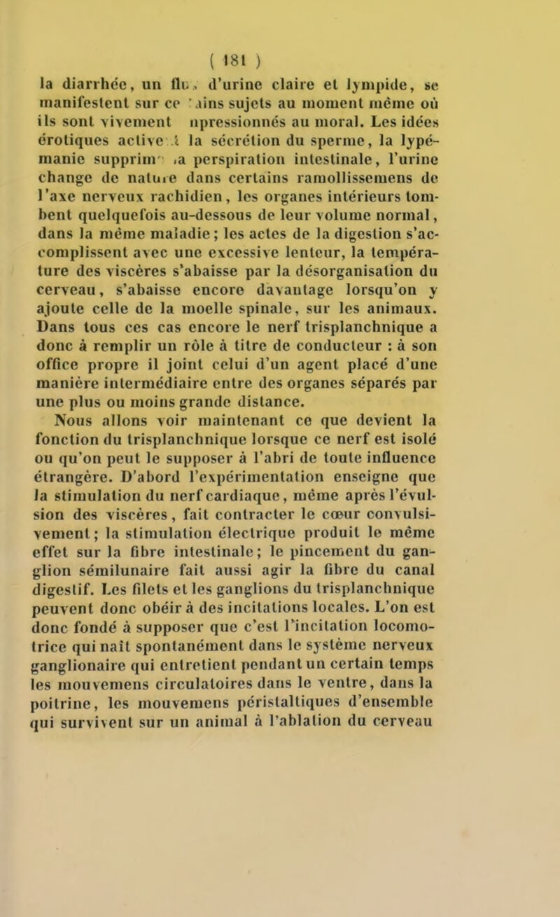 la dianhcc, un fli-, d'urine claire et limpide, se manifestent sur ce ains sujets au niouienl lucnie où ils sont \ivenient npressionnés au moral. Les idées erotiques active 1 la sécrétion du sperme, la lypé- manie supprinr >a perspiration intestinale, l'urine change de natuie dans certains ramollissemens de l'axe nerveux rachidien, les organes intérieurs tom- bent quelquefois au-dessous de leur volume normal, dans la même maladie ; les actes de la digestion s'ac- complissent avec une excessive lenteur, la tempéra- ture des viscères s'abaisse par la désorganisation du cerveau, s'abaisse encore davantage lorsqu'on y ajoute celle de la moelle spinale, sur les animaux. Dans tous ces cas encore le nerf trisplanchnique a donc à remplir un rôle à titre de conducteur : à son office propre il joint celui d'un agent placé d'une manière intermédiaire entre des organes séparés par une plus ou moins grande distance. Nous allons voir maintenant ce que devient la fonction du trisplanchnique lorsque ce nerf est isolé ou qu'on peut le supposer à l'abri de toute influence étrangère. D'abord l'expérimentation enseigne que la stimulation du nerf cardiaque, même après révul- sion des viscères, fait contracter le cœur convulsi- vement; la stimulation électrique produit le même effet sur la fibre intestinale; le pincement du gan- glion sémilunaire fait aussi agir la fibre du canal digestif. Les filets et les ganglions du trisplanchnique peuvent donc obéir à des incitations locales. L'on est donc fondé à supposer que c'est l'incitation locomo- trice qui naît spontanément dans le système nerveux ganglionaire qui entretient pendant un certain temps les mouvemens circulatoires dans le ventre, dans la poitrine, les mouvemens péristaltiques d'ensemble qui survivent sur un animal à l'ablation du cerveau