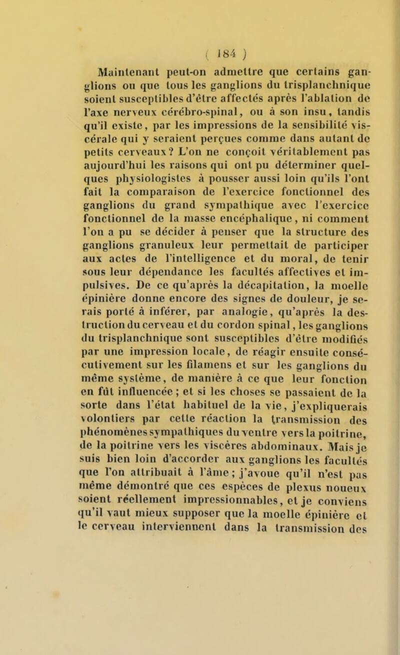 ( '84 ) Maiiilcnaiit peut-on adniellre que certains gan- •plions ou que tous les {^anglions du trisplauchnique soient susceptibles d'être affectés après l'ablation de l'axe nerveux cérébro-spinal, ou à son insu, tandis qu'il existe, x)ar les impressions de la sensibilité vis- cérale qui y seraient perçues comme dans autant de petits cerveaux? L'on ne conçoit véritablement pas aujourd'hui les raisons qui ont pu déterminer quel- ques ph3 siologistes à pousser aussi loin qu'ils l'ont fait la comparaison de l'exercice fonctionnel des ganglions du grand sympathique avec l'exercice fonctionnel de la masse encéphalique, ni comment l'on a pu se décider à penser que la structure des ganglions granuleux leur permettait de participer aux actes de l'intelligence et du moral, de tenir sous leur dépendance les facultés affectives et im- pulsives. De ce qu'après la décapitation, la moelle épinière donne encore des signes de douleur, je se- rais porté à inférer, par analogie, qu'après la des- truction du cerveau et du cordon spinal, les ganglions du trisplauchnique sont susceptibles d'être modiûés par une impression locale, de réagir ensuite consé- cutivement sur les filamens et sur les ganglions du même système, de manière à ce que leur fonction en fût influencée ; et si les choses se passaient de la sorte dans l'état habituel de la vie, j'expliquerais volontiers par celle réaction la transmission des phénomènes sympathiques du ventre vers la poitrine, de la poitrine vers les viscères abdominaux. Mais je suis bien loin d'accorder aux ganglions les facultés que l'on attribuait à l'âme; j'avoue qu'il n'est pas même démontré que ces espèces de plexus noueux soient réellement impressionnables, et je conviens «lu'il vaut mieux supposer que la moelle épinière et le cerveau interviennent dans la transmission des