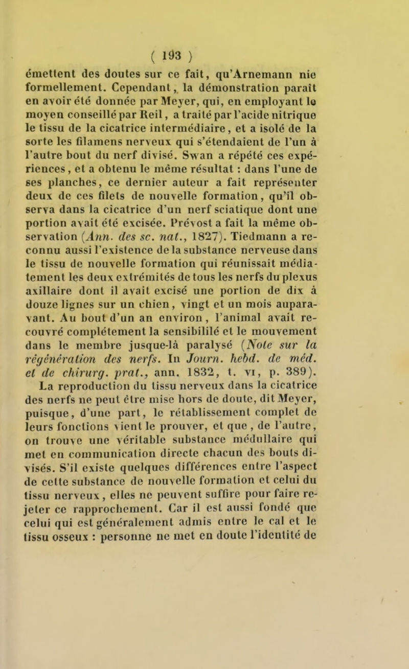 ( 1^3 ) ëmetlent des doutes sur ce fait, qu'Arneraann nie formellement. Cependant, la démonstration parait en avoir été donnée par Meyer, qui, en employant le moyen conseillé par Reil, a traité par l'acide nitrique le tissu de la cicatrice intermédiaire, et a isole de la sorte les filamens nerveux qui s'étendaient de l'un à l'autre bout du nerf divisé. Swan a répété ces expé- riences , et a obtenu le même résultat : dans l'une de ses planches, ce dernier auteur a fait représenter deux de ces filets de nouvelle formation, qu'il ob- serva dans la cicatrice d'un nerf sciatique dont une portion avait été excisée. Prévost a fait la même ob- servation (Ann. des se. nal., 1827). Tiedmann a re- connu aussi l'existence de la substance nerveuse dans le tissu de nouvelle formation qui réunissait média- tement les deux extrémités de tous les nerfs du plexus axillaire dont il avait excisé une portion de dix à douze lignes sur un chien, vingt et un mois aupara- vant. Au bout d'un an environ , l'animal avait re- couvré complètement la sensibililé et le mouvement dans le membre jusque-là paralysé {Noie sur la réycncralion des nerfs. In Journ. hebd. de mcd. cl de chirurg. pra(., ann. 1832, t. vi, p. 389). La reproduction du tissu nerveux dans la cicatrice des nerfs ne peut être mise hors de doute, dit Meyer, puisque, d'une part, le rétablissement complet de leurs fonctions >ient le prouver, et que , de l'autre, on trouve une véritable substance médullaire qui met en communication directe chacun des bouts di- visés. S'il existe quelques différences entre l'aspect de cette substance de nouvelle formation et celui du tissu nerveux , elles ne peuvent suffire pour faire re- jeter ce rapprochement. Car il est aussi fondé que celui qui est généralement admis entre le cal et le lissu osseux : personne ue met en doute l'identité de