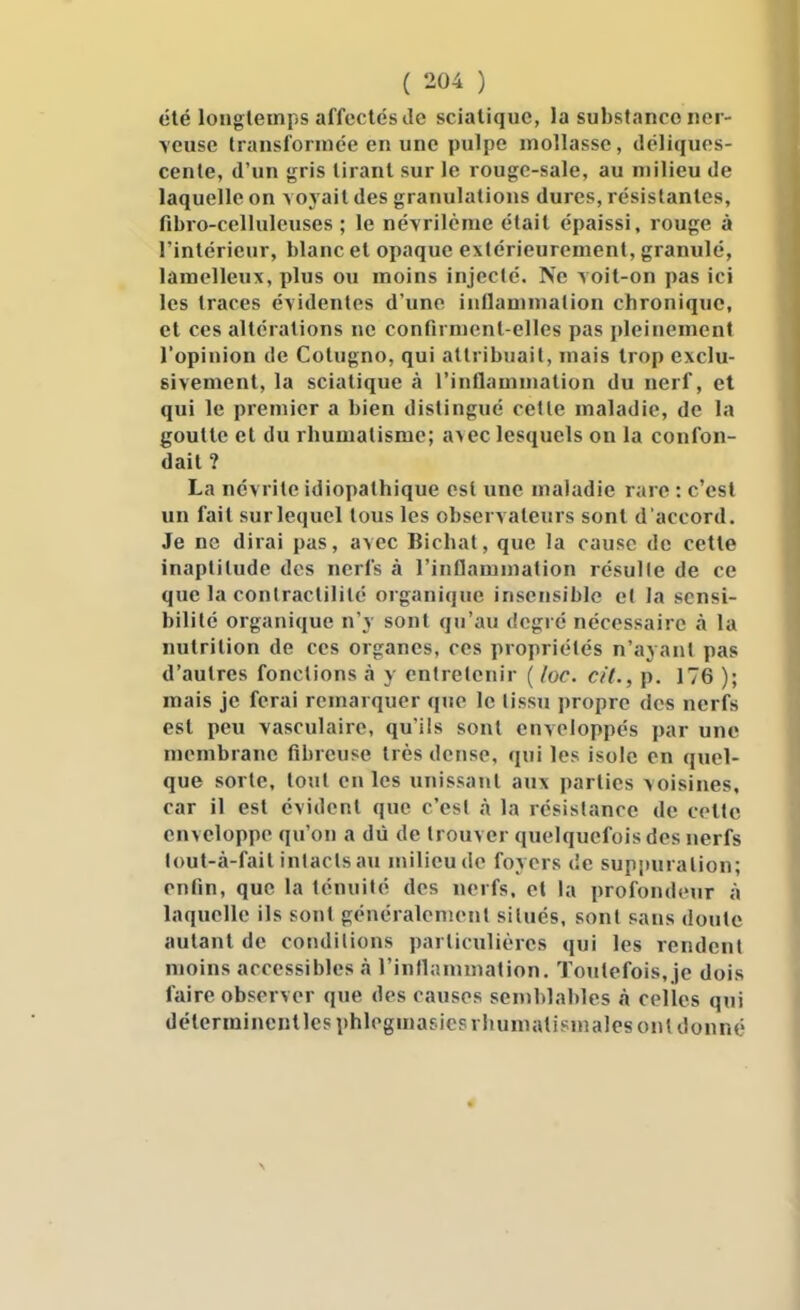 été longtemps affectés Je scialiquc, la substance iiei - \euse transformée en une pulpe mollasse, déliques- cente, d'un «rris tirant sur le rougc-sale, au milieu de laquelle on a oj ait des granulations dures, résistantes, fibro-celluleuses ; le névrilcrae était épaissi, rouge à l'intérieur, blanc et opaque extérieurement, granulé, lamelleux, plus ou moins injecté. Ne voit-on pas ici les traces évidentes d'une inflammation chronique, et ces altérations ne confirment-elles pas pleinement l'opinion de Cotugno, qui attribuait, mais trop exclu- sivement, la sciatique à l'inflammation du nerf, et qui le premier a bien distingué celle maladie, de la goutte et du rhumatisme; a>ec lesquels on la confon- dait ? La névrite idiopathique esl une maladie rare : c'est un fait sur lequel tous les observateurs sont d'accord. Je ne dirai pas, avec Bichat, que la cause de cette inaptitude des nerfs à l'inflammation résulte de ce que la conlraclililé organique insensible el la sensi- bilité organique n'y sont qu'au degré nécessaire A la nutrition de ces organes, ces propriétés n'ayant pas d'autres fonctions à y entretenir (/oc. cit., p. 176 ); mais je ferai remarquer que le tissu propre des nerfs est peu vasculaire, qu'ils sont enveloppés par une membrane fibreuse très dense, qui les isole on quel- que sorte, tout en les unissant aux parties voisines, car il est évident que c'est à la résistance de celte enveloppe qu'on a dû de trouver quelquefois des nerfs loul-à-fait intacts au milieu de foyers de suppuration; enfin, que la ténuité des nerfs, el la profondeur à laquelle ils sont généralement siUiés, sont sans doute autant de conditions particulières qui les rendent moins accessibles à l'inflammation. Toutefois, je dois faire observer que des causes semblables à celles qui déterminent les phlegmasicsrhumalisjnales ont donné