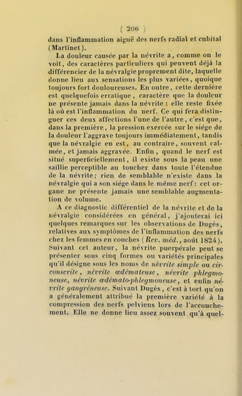 dans l'inflammation aiguë des nerfs radial et cubital (Martinet ). La douleur causée par la névrite a, comme on le voit, des caractères particuliers qui peuvent déjà la différencier de la névralgie proprement dite, laquelle donne lieu aux sensations les plus variées, quoique toujours fort douloureuses. En outre, cette dernière est quelquefois erratique , caractère que la douleur ne présente jamais dans la névrite : elle reste fixée là où est l'inflammation du nerf. Ce qui fera distin- guer ces deux affections l'une de l'autre, c'est que, dans la première, la pression exercée sur le siège de la douleur l'aggrave toujours immédiatement, tandis que la névralgie en est, au contraire, souvent cal- mée, cl jamais aggravée. Enfin, quand le nerf est situé superficiellement, il existe sous la peau une saillie perceptible au toucher dans toute l'étendue de la névrite ; rien de semblable n'existe dans la névralgie qui a son siège dans le même nerf: cet or- gane ne présente jamais une semblable augmenta- lion de volume. A ce diagnostic différentiel de la névrite et de la névralgie considérées en général, j'ajouterai ici quelques remarques sur les observations de Dugès, relatives aux sjniplômes de l'inflammation des nerfs chez les femmes en couches (Rcv. méd., août 1824). Suivant cet auteur, la névrite puerpérale peut se présenter sous cinq formes ou variétés principales qu'il désigne sous les noms de névrite simple ou cir- conscrite, névrite œdémateuse, névrite phlcgmo- jxnise, névrite œdémato-phleymoneuse, et enfin né- vrite (/angréneiise. Suivant Bugès , c'est à tort qu'on a généralement attribue la première variété à la compression des nerfs pelviens lors de l'accouche- ment. Elle ne donne lieu assez souvent qu'à quel-