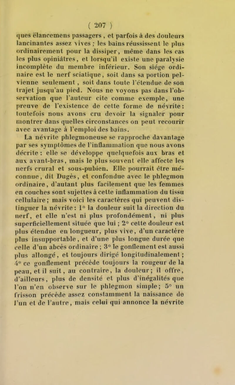 <iues elanrcmcns passagers , et parfois à des iloiileurs lancinantes assez >ives; les bains rëussissenl le plus ordinairement pour la dissiper, même dans les ras les plus opiniâtres, et lorsqu'il existe une paralysie incomplète du membre inférieur. Son siège ordi- naire est le nerf sciatique, soit dans sa portion pel- vienne seulement , soit dans toute l'étendue de son trajet jusqu'au pied. Nous ne voyons pas dans l'ob- servation que l'auteur cite comme exemple, une preuve de l'existence de cette forme de névrite: toutefois nous avons cru devoir la signaler pour montrer dans quelles circonstances on peut recourir avec avantage à l'emploi des bains. La névrite phlegmoneuse se rapproche davantage par ses symptômes de l'inflammation que nous avons décrite : elle se développe quelquefois aux bras et aux avant-bras, mais le plus souvent elle affecte les nerfs crural et sous-pubien. Elle pourrait être mé- connue, dit Dugès, et confondue avec le phlegmon ordinaire, d'autant plus facilement que les femmes en couches sont sujettes à celte inflammation du tissu cellulaire; mais voici les caractères qui peuvent dis- tinguer la névrite : 1 la douleur suit la direction du nerf, et elle n'est ni plus profondément, ni plus superficiellement située que lui ; 2 celte douleur est plus étendue en longueur, plus vive, d'un caractère plus insupportable, et d'une plus longue durée que celle d'un abcès ordinaire ; 3 le gonflement est aussi l»lus allongé, et toujours dirigé longitudinaleraent ; 4 ce gonflement précède toujours la rougeur de la peau, et il suit, au contraire, la douleur; il offre, d'ailleurs, plus de densité et plus d'inégalités que l'on n'en observe sur le phlegmon simple; 5 un frisson précède assez constamment la naissance do l'nn et de l'autre, mais ceUii qui annonce la névrite